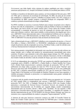Colégio Estadual Tiradentes-Rio Real/Bahia. Página 412
Environment, que tinha ligado vários sistemas de radares espalhados por todo o território
americano pela primeira vez. Joseph Carl Robnett Licklider foi escolhido para liderar o IPTO.
Licklider se transferiu do laboratório psico-acústico, na Universidade de Harvard, para o MIT
em 1950, após se interessar em tecnologia de informação. No MIT, fez parte de um comitê
que estabeleceu o Laboratório Lincoln e trabalhou no projeto SAGE. Em 1957, tornou-se o
vice-presidente do BBN, quando comprou a primeira produção do computador PDP-1 e
conduziu a primeira demonstração de tempo compartilhado.
No IPTO, Licklider se associou a Lawrence Roberts para começar um projeto com o objetivo
de fazer uma rede de computadores, e a tecnologia usada por Robert se baseou no trabalho de
Paul Baran, que havia escrito um estudo extenso para a Força Aérea dos Estados Unidos
recomendando a comutação de pacotes ao invés da comutação de circuitos para tornar as
redes mais robustas e estáveis. Após muito trabalho, os dois primeiros elos daquele que viria a
ser o ARPANET foram interconectados entre a Universidade da Califórnia em Los Angeles e
o SRI (que viria a ser o SRI International), em Menlo Park, Califórnia, em 29 de outubro de
1969. O ARPANET foi uma das primeiras redes da história da Internet atual.
Após a demonstração de que a ARPANET trabalhava com comutações de pacotes, o General
Post Office, a Telenet, a DATAPAC e a TRANSPAC, trabalharam em colaboração para a
criação da primeira rede de computador em serviço. No Reino Unido, a rede foi referida como
o Serviço Internacional de Comutação de Pacotes (IPSS).
Este sistema garantia a integridade da informação caso uma das conexões da rede sofresse um
ataque inimigo, pois o tráfego nela poderia ser automaticamente encaminhado para outras
conexões. O curioso é que raramente a rede sofreu algum ataque inimigo. Em 1991, durante a
Guerra do Golfo, certificou-se que esse sistema realmente funcionava, devido à dificuldade
dos Estados Unidos de derrubar a rede de comando do Iraque, que usava o mesmo sistema.
O X.25 era independente dos protocolos TCP/IP, que surgiram do trabalho experimental em
cooperação entre a DARPA, o ARPANET, o Packet Radio e o Packet Satellite Net Vinton
Cerf e Robert Kahn desenvolveram a primeira descrição de protocolos TCP em 1973 e
publicaram um artigo sobre o assunto em maio de 1974. O uso do termo Internet para
descrever uma única rede TCP/IP global se originou em dezembro de 1974, com a publicação
do RFC 685, a primeira especificação completa do TCP, que foi escrita por Vinton Cerf,
Yogen Dalal e Carl Sunshine, na Universidade de Stanford. Durante os nove anos seguintes, o
trabalho prosseguiu refinando os protocolos e os implementando numa grande variedade de
sistemas operacionais.
A primeira rede de grande extensão baseada em TCP/IP entrou em operação em 1 de janeiro
de 1983, quando todos os computadores que usavam o ARPANET trocaram os antigos
protocolos NCP. Em 1985, a Fundação Nacional da Ciência (NSF) dos Estados Unidos
patrocinou a construção do National Science Foundation Network, um conjunto de redes
universitárias interconectadas em 56 kilobits por segundo (kbps), usando computadores
denominados pelo seu inventor, David L. Mills, como fuzzballs. No ano seguinte, a NSF
patrocinou a conversão dessa rede para uma maior velocidade, 1,5 megabits por segundo. A
decisão importantíssima de usar TCP/IP DARPA foi feita por Dennis Jennings, que estava no
momento com a responsabilidade de conduzir o programa Supercomputador na NSF.
A abertura da rede para interesses comerciais começou em 1988. O Conselho Federal de
Redes dos Estados Unidos aprovou a interconexão do NSFNER para o sistema comercial
 