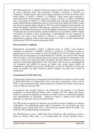 Colégio Estadual Tiradentes-Rio Real/Bahia. Página 413
MCI Mail naquele ano, e a ligação foi feita em meados de 1989. Outros serviços comerciais
de correio eletrônico foram logo conectados, incluindo a OnTyme, a Telemail e a
Compuserve. Naquele mesmo ano, três provedores comerciais de serviços de Internet (ISP)
foram criados: a UUNET, a PSINet e a CERFNET. Várias outras redes comerciais e
educacionais foram interconectadas, tais como a Telenet, a Tymnet e a JANET, contribuindo
para o crescimento da Internet. A Telenet (renomeada mais tarde para Sprintnet) foi uma
grande rede privada de computadores com livre acesso dial-up de cidades dos Estados Unidos
que estava em operação desde a década de 1970. Esta rede foi finalmente interconectada com
outras redes durante a década de 1980 assim que o protocolo TCP/IP se tornou cada vez mais
popular. A habilidade dos protocolos TCP/IP de trabalhar virtualmente em quaisquer redes de
comunicação pré-existentes permitiu a grande facilidade do seu crescimento, embora o rápido
crescimento da Internet se deva primariamente à disponibilidade de rotas comerciais de
empresas, tais como a Cisco Systems, a Proteon e a Juniper, e à disponibilidade de
equipamentos comerciais Ethernet para redes de área local, além da grande implementação
dos protocolos TCP/IP no sistema operacional UNIX.
Desenvolvimento e ampliação
Posteriomente, universidades, colégios e empresas foram se unindo a esta iniciativa,
ampliando os horizontes e acabando a Internet a converter-se no fenômeno de hoje. A
popularização da rede veio somente no início da década de 90, isso nos Estados Unidos. No
Brasil tornou-se mais popular com o barateamento dos modems por volta de 1995. Durante
todo esse tempo, a rede tem experimentado um crescimento exponencial e espetacular, e hoje
em dia, é acessível na maioria dos lugares do planeta. Há quem afirme que a Internet é um
espaço de comunicação independente e com vida própria. Com ela temos a oportunidade de
nos comunicar com milhões de pessoas no mundo todo, acessar alguns milhões de
computadores, distribuídos em cerca de 100.000 redes em mais de 100 países. Ou seja, pela
ordem de grandeza dos dados anteriores, pode-se imaginar sua força como veículo de
comunicação.
O nascimento da World Wide Web
A Organização Europeia para a Investigação Nuclear (CERN) foi a responsável pela invenção
da World Wide Web, ou simplesmente a Web, como hoje a conhecemos. Corria o ano de
1990, e o que, numa primeira fase, permitia apenas aos cientistas trocar dados, acabou por se
tornar a complexa e essencial Web.
O responsável pela invenção chama-se Tim Berners-Lee, que construiu o seu primeiro
computador na Universidade de Oxford, onde se formou em 1976. Quatro anos depois,
tornava-se consultor de engenharia de software no CERN e escrevia o seu primeiro programa
para armazenamento de informação – chamava-se Enquire e, embora nunca tenha sido
publicada, foi a base para o desenvolvimento da Web.
Em 1989, propôs um projecto de hipertexto que permitia às pessoas trabalhar em conjunto,
combinando o seu conhecimento numa rede de documentos. Foi esse projecto que ficou
conhecido como a World Wide Web. A Web funcionou primeiro dentro do CERN, e no
Verão de 1991 foi disponibilizada mundialmente.
Em 1994 Berners-Lee criou o World Wide Web Consortium, onde actualmente assume a
função de director. Mais tarde, e em reconhecimento dos serviços prestados para o
 