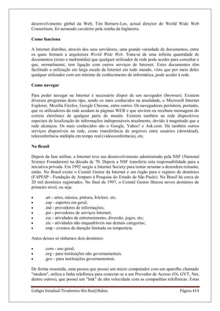 Colégio Estadual Tiradentes-Rio Real/Bahia. Página 414
desenvolvimento global da Web, Tim Berners-Lee, actual director do World Wide Web
Consortium, foi nomeado cavaleiro pela rainha da Inglaterra.
Como funciona
A Internet distribui, através dos seus servidores, uma grande variedade de documentos, entre
os quais formam a arquitetura World Wide Web. Trata-se de uma infinita quantidade de
documentos (texto e multimédia) que qualquer utilizador de rede pode aceder para consultar e
que, normalmente, tem ligação com outros serviços de Internet. Estes documentos têm
facilitado a utilização em larga escala da Internet em todo mundo, visto que por meio deles
qualquer utilizador com um mínimo de conhecimento de informática, pode aceder à rede.
Como navegar
Para poder navegar na Internet é necessário dispor de um navegador (browser). Existem
diversos programas deste tipo, sendo os mais conhecidos na atualidade, o Microsoft Internet
Explorer, Mozilla Firefox, Google Chrome, entre outros. Os navegadores permitem, portanto,
que os utilizadores da rede acedam às páginas WEB e que enviem ou recebam mensagens do
correio eletrônico de qualquer parte do mundo. Existem também na rede dispositivos
especiais de localização de informações indispensáveis atualmente, devido à magnitude que a
rede alcançou. Os mais conhecidos são o Google, Yahoo! e Ask.com. Há também outros
serviços disponíveis na rede, como transferência de arquivos entre usuários (download),
teleconferência múltipla em tempo real (videoconferência), etc.
No Brasil
Depois da fase militar, a Internet teve seu desenvolvimento administrado pela NSF (National
Science Foundation) na década de 70. Depois a NSF transferiu esta responsabilidade para a
iniciativa privada. Em 1992 surgiu a Internet Society para tentar arrumar a desordem reinante,
então. No Brasil existe o Comitê Gestor da Internet e um órgão para o registro de domínios
(FAPESP - Fundação de Amparo à Pesquisa do Estado de São Paulo). No Brasil há cerca de
20 mil domínios registrados. No final de 1997, o Comitê Gestor liberou novos domínios de
primeiro nível, ou seja:
.art - artes, música, pintura, folclore. etc.
.esp - esportes em geral;
.ind - provedores de informações;
.psi - provedores de serviços Internet;
.rec - atividades de entretenimento, diversão, jogos, etc;
.etc - atividades não enquadráveis nas demais categorias;
.tmp - eventos de duração limitada ou temporária.
Antes desses só tínhamos dois domínios:
.com - uso geral;
.org - para instituições não governamentais.
.gov - para instituições governamentais.
De forma resumida, uma pessoa que possui um micro computador com um aparelho chamado
modem, utiliza a linha telefônica para conectar-se a um Provedor de Acesso (Oi, GVT, Net,
dentre outros), que possui um link de alta velocidade com as companhias telefônicas. Estas
 