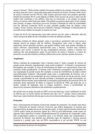 Colégio Estadual Tiradentes-Rio Real/Bahia. Página 416
acesso à Internet. Muitos hotéis também têm pontos públicos de conexão à Internet, embora
na maior parte dos casos, é necessário pagar pelos momentos de acesso. Existem, ainda, locais
de acesso à Internet sem fio (Wi-Fi), onde usuários precisam trazer seus próprios aparelhos
dotados de tecnologia Wi-Fi, como laptops ou PDAs. Estes serviços de acesso a redes sem fio
podem estar confinados a um edifício, uma loja ou restaurante, a um campus ou parque
inteiro, ou mesmo cobrir toda uma cidade. Eles podem ser gratuitos para todos, livres somente
para clientes, ou pagos. Iniciativas grassroots levaram à formação de redes de comunidades
sem fio. Serviços comerciais Wi-Fi já estão cobrindo grandes áreas de cidades, como
Londres, Viena, Toronto, San Francisco, Filadélfia, Chicago e Pittsburgh. A Internet pode ser
acessada nessas cidades em parques ou mesmo nas ruas.
À parte do Wi-Fi, há experimentos com redes móveis sem fio, como o Ricochet, além de
vários serviços de dados de alta velocidade em redes de telefones celulares.
Telefones celulares de última geração, como o smartphone, geralmente vêm com acesso à
Internet através da própria rede do telefone. Navegadores web, como o Opera, estão
disponíveis nestes aparelhos portáteis, que podem também rodar uma grande variedade de
outros softwares especialmente desenvolvidos para a Internet. Existem mais telefones
celulares com acesso à Internet do que computadores pessoais, embora a Internet nos
telefones não seja grandemente usada. Os provedores de acesso a Internet e a matriz de
protocolo, no caso dos telefones celulares, diferenciam-se dos métodos normais de acesso.
Arquitetura
Muitos cientistas de computação veem a Internet como o maior exemplo de sistema de
grande escala altamente engenharizado, ainda muito complexo. A Internet é extremamente
heterogênea, por exemplo, as taxas de transferências de dados e as características físicas das
conexões variam grandemente. A Internet exibe fenômenos emergentes que dependem de
sua organização de grande escala. Por exemplo, as taxas de transferências de dados exibem
autossimilaridade temporal. Adicionando ainda mais à complexidade da Internet, está a
habilidade de mais de um computador de usar a Internet através de um elo de conexão, assim
criando a possibilidade de uma sub-rede profunda e hierárquica que pode teoricamente ser
estendida infinitivamente, desconsiderando as limitações programáticas do protocolo IPv4. Os
princípios desta arquitetura de dados se originam na década de 1960, que pode não ser a
melhor solução de adaptação para os tempos modernos. Assim, a possibilidade de
desenvolver estruturas alternativas está atualmente em planejamento.
De acordo com um artigo de junho de 2007, na revista Discover, o peso combinado de todos
os elétrons que se movem dentro da Internet num dia é de 2−6
gramas. Outras estimativas
dizem que o peso total dos elétrons que se movem na Internet diariamente chega a 2 gramas.
Protocolos
Para o funcionamento da Internet existem três camadas de protocolos. Na camada mais baixa
está o Protocolo de Internet (Internet Protocol), que define datagramas ou pacotes que
carregam blocos de dados de um nó da rede para outro. A maior parte da Internet atual utiliza
a IPv4, quarta versão do protocolo, apesar de o IPv6 já estar padronizado, sendo usado em
algumas redes específicas somente. Independentemente da arquitetura de computador usada,
dois computadores podem se comunicar entre si na Internet, desde que compreendam o
protocolo de Internet. Isso permite que diferentes tipos de máquinas e sistemas possam
conectar-se à grande rede, seja um PDA conectando-se a um servidor WWW ou um
 