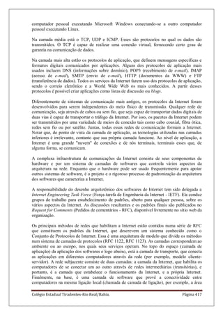 Colégio Estadual Tiradentes-Rio Real/Bahia. Página 417
computador pessoal executando Microsoft Windows conectando-se a outro computador
pessoal executando Linux.
Na camada média está o TCP, UDP e ICMP. Esses são protocolos no qual os dados são
transmitidos. O TCP é capaz de realizar uma conexão virtual, fornecendo certo grau de
garantia na comunicação de dados.
Na camada mais alta estão os protocolos de aplicação, que definem mensagens específicas e
formatos digitais comunicados por aplicações. Alguns dos protocolos de aplicação mais
usados incluem DNS (informações sobre domínio), POP3 (recebimento de e-mail), IMAP
(acesso de e-mail), SMTP (envio de e-mail), HTTP (documentos da WWW) e FTP
(transferência de dados). Todos os serviços da Internet fazem uso dos protocolos de aplicação,
sendo o correio eletrônico e a World Wide Web os mais conhecidos. A partir desses
protocolos é possível criar aplicações como listas de discussão ou blogs.
Diferentemente de sistemas de comunicação mais antigos, os protocolos da Internet foram
desenvolvidos para serem independentes do meio físico de transmissão. Qualquer rede de
comunicação, seja através de cabos ou sem fio, que seja capaz de transportar dados digitais de
duas vias é capaz de transportar o tráfego da Internet. Por isso, os pacotes da Internet podem
ser transmitidos por uma variedade de meios de conexão tais como cabo coaxial, fibra ótica,
redes sem fio ou por satélite. Juntas, todas essas redes de comunicação formam a Internet.
Notar que, do ponto de vista da camada de aplicação, as tecnologias utilizadas nas camadas
inferiores é irrelevante, contanto que sua própria camada funcione. Ao nível de aplicação, a
Internet é uma grande nuvem de conexões e de nós terminais, terminais esses que, de
alguma forma, se comunicam.
A complexa infraestrutura de comunicações da Internet consiste de seus componentes de
hardware e por um sistema de camadas de softwares que controla vários aspectos da
arquitetura na rede. Enquanto que o hardware pode ser usado frequentemente para apoiar
outros sistemas de software, é o projeto e o rigoroso processo de padronização da arquitetura
dos softwares que caracteriza a Internet.
A responsabilidade do desenho arquitetônico dos softwares de Internet tem sido delegada a
Internet Engineering Task Force (Força-tarefa de Engenharia da Internet - IETF). Ela conduz
grupos de trabalho para estabelecimento de padrões, aberto para qualquer pessoa, sobre os
vários aspectos da Internet. As discussões resultantes e os padrões finais são publicados no
Request for Comments (Pedidos de comentários - RFC), disponível livremente no sítio web da
organização.
Os principais métodos de redes que habilitam a Internet estão contidos numa série de RFC
que constituem os padrões da Internet, que descrevem um sistema conhecido como o
Conjunto de Protocolos de Internet. Essa é uma arquitetura de modelo que divide os métodos
num sistema de camadas de protocolos (RFC 1122, RFC 1123). As camadas correspondem ao
ambiente ou ao escopo, nos quais seus serviços operam. No topo do espaço (camada de
aplicação) da aplicação dos softwares e logo abaixo, está a camada de transporte, que conecta
as aplicações em diferentes computadores através da rede (por exemplo, modelo cliente-
servidor). A rede subjacente consiste de duas camadas: a camada da Internet, que habilita os
computadores de se conectar um ao outro através de redes intermediárias (transitórias), e
portanto, é a camada que estabelece o funcionamento da Internet, e a própria Internet.
Finalmente, na base, é uma camada de software que provê a conectividade entre
computadores na mesma ligação local (chamada de camada de ligação), por exemplo, a área
 