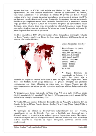 Colégio Estadual Tiradentes-Rio Real/Bahia. Página 419
Internet funcionar. A ICANN está sediada em Marina del Rey, Califórnia, mas é
supervisionada por uma diretoria internacional extraída de comunidades de técnicos,
negociantes, acadêmicos e não-comerciais da internet. O governo dos Estados Unidos
continua a ter o papel primário de aprovar as mudanças nos arquivos da zona de raiz DNS,
que ficam no coração do sistema de nomes de domínio. Por causa da Internet ser uma rede
distribuída que compreende muitas redes voluntárias interconectadas, a Internet não tem um
corpo governante. O papel da ICANN em coordenar a designação de identificadores únicos
distingue-o como talvez o único corpo coordenador na Internet global, mas o escopo de sua
autoridade estende-se somente ao sistema da Internet de nomes de domínio, endereços IP,
portas de protocolo e números de parâmetro.
Em 16 de novembro de 2005, a Cúpula Mundial sobre a Sociedade da Informação, realizada
em Tunis, Tunísia, estabeleceu o Fórum de Governança da Internet (IGF) para discutir os
assuntos relacionados à Internet.
Uso da Internet no mundo
Sites de Internet por países:
+100.000.000
5.000.000 - 100.000.000
2.000.000 - 5.000.000
1.000.000 - 2.000.000
500.000 - 1.000.000
200.000 - 500.000
50.000 - 200.000
10.000 - 50.000
0 - 10.000
A língua dominante da
comunicação na Internet é o
inglês. Isto talvez seja o
resultado das origens da Internet, assim como o papel do inglês como língua franca. Além
disso, isso também talvez esteja relacionado às grandes limitações dos primeiros
computadores, que foram fabricados na maior parte nos Estados Unidos, que não
compreendem outros caracteres que não pertencem àqueles do alfabeto latino usados pelo
inglês.
Por comparação, as línguas mais usadas na World Wide Web são o inglês (28,6%), o chinês
(20,3%), espanhol (8,2%), japonês (5,9%), francês (4,6%), português (4,6%), alemão (4,1%),
árabe (2,6%), russo (2,4%) e coreano (2,3%).
Por região, 41% dos usuários de Internet do mundo estão na Ásia, 25% na Europa, 16% na
América do Norte, 11% na América Latina e Caribe, 3% na África, 3% no Oriente Médio e
1% na Austrália.
As tecnologias da Internet se desenvolveram suficientemente nos anos recentes,
especialmente no uso do Unicode. Com isso, a facilidade está disponível para o
desenvolvimento e a comunicação de softwares para as línguas mais usadas. No entanto,
ainda existem alguns erros de incompatibilidade de caracteres, conhecidos como mojibake (a
exibição incorreta de caracteres de línguas estrangeiras, conhecido também como
kryakozyabry).
 