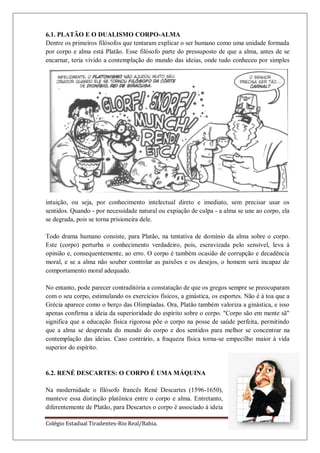 Colégio Estadual Tiradentes-Rio Real/Bahia. Página 42
6.1. PLATÃO E O DUALISMO CORPO-ALMA
Dentre os primeiros filósofos que tentaram explicar o ser humano como uma unidade formada
por corpo e alma está Platão. Esse filósofo parte do pressuposto de que a alma, antes de se
encarnar, teria vivido a contemplação do mundo das ideias, onde tudo conheceu por simples
intuição, ou seja, por conhecimento intelectual direto e imediato, sem precisar usar os
sentidos. Quando - por necessidade natural ou expiação de culpa - a alma se une ao corpo, ela
se degrada, pois se torna prisioneira dele.
Todo drama humano consiste, para Platão, na tentativa de domínio da alma sobre o corpo.
Este (corpo) perturba o conhecimento verdadeiro, pois, escravizada pelo sensível, leva à
opinião e, consequentemente, ao erro. O corpo é também ocasião de corrupção e decadência
moral, e se a alma não souber controlar as paixões e os desejos, o homem será incapaz de
comportamento moral adequado.
No entanto, pode parecer contraditória a constatação de que os gregos sempre se preocuparam
com o seu corpo, estimulando os exercícios físicos, a ginástica, os esportes. Não é à toa que a
Grécia aparece como o berço das Olimpíadas. Ora, Platão também valoriza a ginástica, e isso
apenas confirma a ideia da superioridade do espírito sobre o corpo. "Corpo são em mente sã"
significa que a educação física rigorosa põe o corpo na posse de saúde perfeita, permitindo
que a alma se desprenda do mundo do corpo e dos sentidos para melhor se concentrar na
contemplação das ideias. Caso contrário, a fraqueza física torna-se empecilho maior à vida
superior do espírito.
6.2. RENÉ DESCARTES: O CORPO É UMA MÁQUINA
Na modernidade o filósofo francês René Descartes (1596-1650),
manteve essa distinção platônica entre o corpo e alma. Entretanto,
diferentemente de Platão, para Descartes o corpo é associado à ideia
 