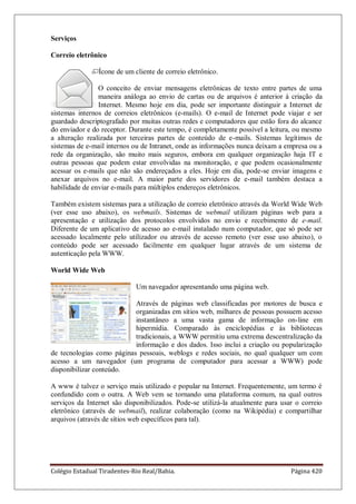 Colégio Estadual Tiradentes-Rio Real/Bahia. Página 420
Serviços
Correio eletrônico
Ícone de um cliente de correio eletrônico.
O conceito de enviar mensagens eletrônicas de texto entre partes de uma
maneira análoga ao envio de cartas ou de arquivos é anterior à criação da
Internet. Mesmo hoje em dia, pode ser importante distinguir a Internet de
sistemas internos de correios eletrônicos (e-mails). O e-mail de Internet pode viajar e ser
guardado descriptografado por muitas outras redes e computadores que estão fora do alcance
do enviador e do receptor. Durante este tempo, é completamente possível a leitura, ou mesmo
a alteração realizada por terceiras partes de conteúdo de e-mails. Sistemas legítimos de
sistemas de e-mail internos ou de Intranet, onde as informações nunca deixam a empresa ou a
rede da organização, são muito mais seguros, embora em qualquer organização haja IT e
outras pessoas que podem estar envolvidas na monitoração, e que podem ocasionalmente
acessar os e-mails que não são endereçados a eles. Hoje em dia, pode-se enviar imagens e
anexar arquivos no e-mail. A maior parte dos servidores de e-mail também destaca a
habilidade de enviar e-mails para múltiplos endereços eletrônicos.
Também existem sistemas para a utilização de correio eletrônico através da World Wide Web
(ver esse uso abaixo), os webmails. Sistemas de webmail utilizam páginas web para a
apresentação e utilização dos protocolos envolvidos no envio e recebimento de e-mail.
Diferente de um aplicativo de acesso ao e-mail instalado num computador, que só pode ser
acessado localmente pelo utilizador ou através de acesso remoto (ver esse uso abaixo), o
conteúdo pode ser acessado facilmente em qualquer lugar através de um sistema de
autenticação pela WWW.
World Wide Web
Um navegador apresentando uma página web.
Através de páginas web classificadas por motores de busca e
organizadas em sítios web, milhares de pessoas possuem acesso
instantâneo a uma vasta gama de informação on-line em
hipermídia. Comparado às enciclopédias e às bibliotecas
tradicionais, a WWW permitiu uma extrema descentralização da
informação e dos dados. Isso inclui a criação ou popularização
de tecnologias como páginas pessoais, weblogs e redes sociais, no qual qualquer um com
acesso a um navegador (um programa de computador para acessar a WWW) pode
disponibilizar conteúdo.
A www é talvez o serviço mais utilizado e popular na Internet. Frequentemente, um termo é
confundido com o outra. A Web vem se tornando uma plataforma comum, na qual outros
serviços da Internet são disponibilizados. Pode-se utilizá-la atualmente para usar o correio
eletrônico (através de webmail), realizar colaboração (como na Wikipédia) e compartilhar
arquivos (através de sítios web específicos para tal).
 