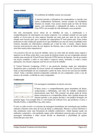 Colégio Estadual Tiradentes-Rio Real/Bahia. Página 421
Acesso remoto
Um ambiente de trabalho remoto em execução
A Internet permite a utilizadores de computadores a conexão com
outros computadores facilmente, mesmo estando em localidades
distantes no mundo. Esse acesso remoto pode ser feito de forma
segura, com autenticação e criptografia de dados, se necessário.
Uma VPN é um exemplo de rede destinada a esse propósito.
Isto está encorajando novos meios de se trabalhar de casa, a colaboração e o
compartilhamento de informações em muitas empresas. Um contador estando em casa pode
auditar os livros-caixa de uma empresa baseada em outro país por meio de um servidor
situado num terceiro país, que é mantido por especialistas IT num quarto país. Estas contas
poderiam ter sido criadas por guarda-livros que trabalham em casa em outras localidades mais
remotas, baseadas em informações coletadas por e-mail de todo o mundo. Alguns desses
recursos eram possíveis antes do uso disperso da Internet, mas o custo de linhas arrendadas
teria feito muitos deles impraticável.
Um executivo fora de seu local de trabalho, talvez no outro lado do mundo numa viagem a
negócios ou de férias, pode abrir a sua sessão de desktop remoto em seu computador pessoal,
usando uma conexão de Virtual Private Network (VPN) através da Internet. Isto dá ao usuário
um acesso completo a todos os seus dados e arquivos usuais, incluindo o e-mail e outras
aplicações. Isso mesmo enquanto está fora de seu local de trabalho.
O Virtual Network Computing (VNC) é um protocolo bastante usado por utilizadores
domésticos para a realização de acesso remoto de computadores. Com ele é possível utilizar
todas as funcionalidades de um computador a partir de outro, através de uma área de trabalho
virtual. Toda a interface homem-computador realizada em um computador, como o uso do
mouse e do teclado, é refletida no outro computador.
Colaboração
Um mensageiro instantâneo na tela de conversa.
O baixo custo e o compartilhamento quase instantâneo de ideias,
conhecimento e habilidades, tem feito do trabalho colaborativo
drasticamente mais fácil. Não somente um grupo pode de forma
barata comunicar-se e compartilhar ideias, mas o grande alcance da
Internet permite a tais grupos facilitar a sua própria formação em
primeiro lugar. Um exemplo disto é o movimento do software livre, que produziu o Linux, o
Mozilla Firefox, o OpenOffice.org, entre outros.
O chat, as redes sociais e os sistemas de mensagem instantâneas são tecnologias que também
utilizam a Internet como meio de troca de ideias e colaboração. Mesmo o correio eletrônico é
tido atualmente como uma ferramenta de trabalho colaborativo. Ainda bastante usado em
ambientes corporativo, vêm perdendo espaço entre utilizadores pessoais para serviços como
mensagem instantânea e redes sociais devido ao dinamismo e pluralidade de opções
fornecidas por esses dois.
 