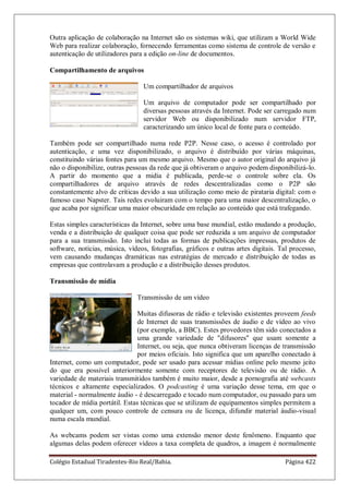 Colégio Estadual Tiradentes-Rio Real/Bahia. Página 422
Outra aplicação de colaboração na Internet são os sistemas wiki, que utilizam a World Wide
Web para realizar colaboração, fornecendo ferramentas como sistema de controle de versão e
autenticação de utilizadores para a edição on-line de documentos.
Compartilhamento de arquivos
Um compartilhador de arquivos
Um arquivo de computador pode ser compartilhado por
diversas pessoas através da Internet. Pode ser carregado num
servidor Web ou disponibilizado num servidor FTP,
caracterizando um único local de fonte para o conteúdo.
Também pode ser compartilhado numa rede P2P. Nesse caso, o acesso é controlado por
autenticação, e uma vez disponibilizado, o arquivo é distribuído por várias máquinas,
constituindo várias fontes para um mesmo arquivo. Mesmo que o autor original do arquivo já
não o disponibilize, outras pessoas da rede que já obtiveram o arquivo podem disponibilizá-lo.
A partir do momento que a midia é publicada, perde-se o controle sobre ela. Os
compartilhadores de arquivo através de redes descentralizadas como o P2P são
constantemente alvo de críticas devido a sua utilização como meio de pirataria digital: com o
famoso caso Napster. Tais redes evoluiram com o tempo para uma maior descentralização, o
que acaba por significar uma maior obscuridade em relação ao conteúdo que está trafegando.
Estas simples características da Internet, sobre uma base mundial, estão mudando a produção,
venda e a distribuição de qualquer coisa que pode ser reduzida a um arquivo de computador
para a sua transmissão. Isto inclui todas as formas de publicações impressas, produtos de
software, notícias, música, vídeos, fotografias, gráficos e outras artes digitais. Tal processo,
vem causando mudanças dramáticas nas estratégias de mercado e distribuição de todas as
empresas que controlavam a produção e a distribuição desses produtos.
Transmissão de mídia
Transmissão de um vídeo
Muitas difusoras de rádio e televisão existentes proveem feeds
de Internet de suas transmissões de áudio e de vídeo ao vivo
(por exemplo, a BBC). Estes provedores têm sido conectados a
uma grande variedade de difusores que usam somente a
Internet, ou seja, que nunca obtiveram licenças de transmissão
por meios oficiais. Isto significa que um aparelho conectado à
Internet, como um computador, pode ser usado para acessar mídias online pelo mesmo jeito
do que era possível anteriormente somente com receptores de televisão ou de rádio. A
variedade de materiais transmitidos também é muito maior, desde a pornografia até webcasts
técnicos e altamente especializados. O podcasting é uma variação desse tema, em que o
material - normalmente áudio - é descarregado e tocado num computador, ou passado para um
tocador de mídia portátil. Estas técnicas que se utilizam de equipamentos simples permitem a
qualquer um, com pouco controle de censura ou de licença, difundir material áudio-visual
numa escala mundial.
As webcams podem ser vistas como uma extensão menor deste fenômeno. Enquanto que
algumas delas podem oferecer vídeos a taxa completa de quadros, a imagem é normalmente
 