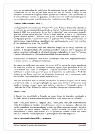 Colégio Estadual Tiradentes-Rio Real/Bahia. Página 423
menor ou as atualizações são mais lentas. Os usuários de Internet podem assistir animais
africanos em volta de uma poça de água, navios no Canal do Panamá, o tráfego de uma
autoestrada ou monitorar seus próprios entes queridos em tempo real. Salas de vídeo chat ou
de vídeoconferência também são populares, e muitos usos estão sendo encontrados para as
webcams pessoais, com ou sem sistemas de duas vias de transmissão de som.
Telefonia na Internet (Voz sobre IP)
VoIP significa Voice-over-Internet Protocol (Voz sobre Protocolo de Internet), referindo-se
ao protocolo que acompanha toda comunicação na Internet. As ideias começaram no início da
década de 1990, com as aplicações de voz tipo walkie-talkie para computadores pessoais.
Nos anos recentes, muitos sistemas VoIP se tornaram fáceis de se usar e tão convenientes
quanto o telefone normal. O benefício é que, já que a Internet permite o tráfego de voz, o
VoIP pode ser gratuito ou custar muito menos do que telefonemas normais, especialmente em
telefonemas de longa distância, e especialmente para aqueles que estão sempre com conexões
de Internet disponíveis, seja a cabo ou ADSL.
O VoIP está se constituindo como uma alternativa competitiva ao serviço tradicional de
telefonia. A interoperabilidade entre diferentes provedores melhorou com a capacidade de
realizar ou receber uma ligação de telefones tradicionais. Adaptadores de redes VoIP simples
e baratos estão disponíveis, eliminando a necessidade de um computador pessoal.
A qualidade de voz pode ainda variar de uma chamada para outra, mas é frequentemente igual
ou mesmo superior aos telefonemas tradicionais.
No entanto, os problemas remanescentes do serviço VoIP incluem a discagem e a confiança
em número de telefone de emergência. Atualmente, apenas alguns provedores de serviço
VoIP proveem um sistema de emergência. Telefones tradicionais são ligados a centrais
telefônicas e operam numa possível queda do fornecimento de eletricidade; o VoIP não
funciona se não houver uma fonte de alimentação ininterrupta para o equipamento usado
como telefone e para os equipamentos de acesso a Internet.
Para além de substituir o uso do telefone convencional, em diversas situações, o VoIP está se
popularizando cada vez mais para aplicações de jogos, como forma de comunicação entre
jogadores. Serviços populares para jogos incluem o Ventrilo, o Teamspeak, e outros. O
PlayStation 3 e o Xbox 360 também podem oferecer bate papo por meio dessa tecnologia.
Impacto social
A Internet tem possibilitado a formação de novas formas de interação, organização e
atividades sociais, graças as suas características básicas, como o uso e o acesso difundido.
Redes sociais, como Facebook, MySpace, Orkut, Twitter, entre outras, têm criado uma nova
forma de socialização e interação. Os usuários desses serviços são capazes de adicionar uma
grande variedade de itens as suas páginas pessoais, de indicar interesses comuns, e de entrar
em contato com outras pessoas. Também é possível encontrar um grande círculo de
conhecimentos existentes, especialmente se o site permite que usuários utilizem seus nomes
reais, e de permitir a comunicação entre os grandes grupos existentes de pessoas.
Internet, as organizações políticas e a censura
 