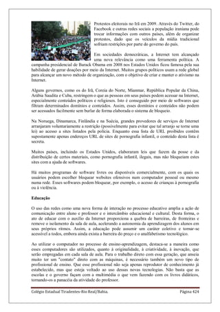 Colégio Estadual Tiradentes-Rio Real/Bahia. Página 424
Protestos eleitorais no Irã em 2009. Através do Twitter, do
Facebook e outras redes sociais a população iraniana pode
trocar informações com outros países, além de organizar
protestos, dado que os veículos da mídia tradicional
sofriam restrições por parte do governo do país.
Em sociedades democráticas, a Internet tem alcançado
uma nova relevância como uma ferramenta política. A
campanha presidencial de Barack Obama em 2008 nos Estados Unidos ficou famosa pela sua
habilidade de gerar doações por meio da Internet. Muitos grupos políticos usam a rede global
para alcançar um novo método de organização, com o objetivo de criar e manter o ativismo na
Internet.
Alguns governos, como os do Irã, Coreia do Norte, Mianmar, República Popular da China,
Arábia Saudita e Cuba, restringem o que as pessoas em seus países podem acessar na Internet,
especialmente conteúdos políticos e religiosos. Isto é conseguido por meio de softwares que
filtram determinados domínios e conteúdos. Assim, esses domínios e conteúdos não podem
ser acessados facilmente sem burlar de forma elaborada o sistema de bloqueio.
Na Noruega, Dinamarca, Finlândia e na Suécia, grandes provedores de serviços de Internet
arranjaram voluntariamente a restrição (possivelmente para evitar que tal arranjo se torne uma
lei) ao acesso a sites listados pela polícia. Enquanto essa lista de URL proibidos contêm
supostamente apenas endereços URL de sites de pornografia infantil, o conteúdo desta lista é
secreta.
Muitos países, incluindo os Estados Unidos, elaboraram leis que fazem da posse e da
distribuição de certos materiais, como pornografia infantil, ilegais, mas não bloqueiam estes
sites com a ajuda de softwares.
Há muitos programas de software livres ou disponíveis comercialmente, com os quais os
usuários podem escolher bloquear websites ofensivos num computador pessoal ou mesmo
numa rede. Esses softwares podem bloquear, por exemplo, o acesso de crianças à pornografia
ou à violência.
Educação
O uso das redes como uma nova forma de interação no processo educativo amplia a ação de
comunicação entre aluno e professor e o intercâmbio educacional e cultural. Desta forma, o
ato de educar com o auxílio da Internet proporciona a quebra de barreiras, de fronteiras e
remove o isolamento da sala de aula, acelerando a autonomia da aprendizagem dos alunos em
seus próprios ritmos. Assim, a educação pode assumir um caráter coletivo e tornar-se
acessível a todos, embora ainda exista a barreira do preço e o analfabetismo tecnológico.
Ao utilizar o computador no processo de ensino-aprendizagem, destaca-se a maneira como
esses computadores são utilizados, quanto à originalidade, à criatividade, à inovação, que
serão empregadas em cada sala de aula. Para o trabalho direto com essa geração, que anseia
muito ter um contato direto com as máquinas, é necessário também um novo tipo de
profissional de ensino. Que esse profissional não seja apenas reprodutor de conhecimento já
estabelecido, mas que esteja voltado ao uso dessas novas tecnologias. Não basta que as
escolas e o governo façam com a multimédia o que vem fazendo com os livros didáticos,
tornando-os a panacéia da atividade do professor.
 