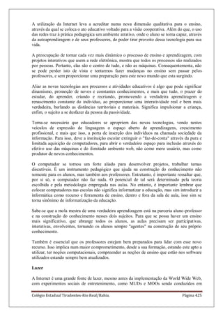 Colégio Estadual Tiradentes-Rio Real/Bahia. Página 425
A utilização da Internet leva a acreditar numa nova dimensão qualitativa para o ensino,
através da qual se coloca o ato educativo voltado para a visão cooperativa. Além do que, o uso
das redes traz à prática pedagógica um ambiente atrativo, onde o aluno se torna capaz, através
da autoaprendizagem e de seus professores, de poder tirar proveito dessa tecnologia para sua
vida.
A preocupação de tornar cada vez mais dinâmico o processo de ensino e aprendizagem, com
projetos interativos que usem a rede eletrônica, mostra que todos os processos são realizados
por pessoas. Portanto, elas são o centro de tudo, e não as máquinas. Consequentemente, não
se pode perder isto de vista e tentarmos fazer mudanças no ensino sem passar pelos
professores, e sem proporcionar uma preparação para este novo mundo que esta surgindo.
Aliar as novas tecnologias aos processos e atividades educativos é algo que pode significar
dinamismo, promoção de novos e constantes conhecimentos, e mais que tudo, o prazer do
estudar, do aprender, criando e recriando, promovendo a verdadeira aprendizagem e
renascimento constante do indivíduo, ao proporcionar uma interatividade real e bem mais
verdadeira, burlando as distâncias territoriais e materiais. Significa impulsionar a criança,
enfim, o sujeito a se desfazer da pessoa da passividade.
Torna-se necessário que educadores se apropriem das novas tecnologias, vendo nestes
veículos de expressão de linguagens o espaço aberto de aprendizagens, crescimento
profissional, e mais que isso, a porta de inserção dos indivíduos na chamada sociedade da
informação. Para isso, deve a instituição escolar extinguir o faz-de-conta através da pura e
limitada aquisição de computadores, para abrir o verdadeiro espaço para inclusão através do
efetivo uso das máquinas e do ilimitado ambiente web, não como mero usuário, mas como
produtor de novos conhecimentos.
O computador se tornou um forte aliado para desenvolver projetos, trabalhar temas
discutíveis. É um instrumento pedagógico que ajuda na construção do conhecimento não
somente para os alunos, mas também aos professores. Entretanto, é importante ressaltar que,
por si só, o computador não faz nada. O potencial de tal será determinado pela teoria
escolhida e pela metodologia empregada nas aulas. No entanto, é importante lembrar que
colocar computadores nas escolas não significa informatizar a educação, mas sim introduzir a
informática como recurso e ferramenta de ensino, dentro e fora da sala de aula, isso sim se
torna sinônimo de informatização da educação.
Sabe-se que a mola mestra de uma verdadeira aprendizagem está na parceria aluno-professor
e na construção do conhecimento nesses dois sujeitos. Para que se possa haver um ensino
mais significativo, que abrange todos os alunos, as aulas precisam ser participativas,
interativas, envolventes, tornando os alunos sempre agentes na construção de seu próprio
conhecimento.
Também é essencial que os professores estejam bem preparados para lidar com esse novo
recurso. Isso implica num maior comprometimento, desde a sua formação, estando este apto a
utilizar, ter noções computacionais, compreender as noções de ensino que estão nos software
utilizados estando sempre bem atualizados.
Lazer
A Internet é uma grande fonte de lazer, mesmo antes da implementação da World Wide Web,
com experimentos sociais de entretenimento, como MUDs e MOOs sendo conduzidos em
 