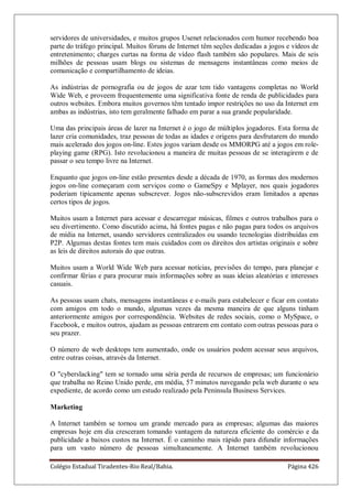 Colégio Estadual Tiradentes-Rio Real/Bahia. Página 426
servidores de universidades, e muitos grupos Usenet relacionados com humor recebendo boa
parte do tráfego principal. Muitos fóruns de Internet têm seções dedicadas a jogos e vídeos de
entretenimento; charges curtas na forma de vídeo flash também são populares. Mais de seis
milhões de pessoas usam blogs ou sistemas de mensagens instantâneas como meios de
comunicação e compartilhamento de ideias.
As indústrias de pornografia ou de jogos de azar tem tido vantagens completas no World
Wide Web, e proveem frequentemente uma significativa fonte de renda de publicidades para
outros websites. Embora muitos governos têm tentado impor restrições no uso da Internet em
ambas as indústrias, isto tem geralmente falhado em parar a sua grande popularidade.
Uma das principais áreas de lazer na Internet é o jogo de múltiplos jogadores. Esta forma de
lazer cria comunidades, traz pessoas de todas as idades e origens para desfrutarem do mundo
mais acelerado dos jogos on-line. Estes jogos variam desde os MMORPG até a jogos em role-
playing game (RPG). Isto revolucionou a maneira de muitas pessoas de se interagirem e de
passar o seu tempo livre na Internet.
Enquanto que jogos on-line estão presentes desde a década de 1970, as formas dos modernos
jogos on-line começaram com serviços como o GameSpy e Mplayer, nos quais jogadores
poderiam tipicamente apenas subscrever. Jogos não-subscrevidos eram limitados a apenas
certos tipos de jogos.
Muitos usam a Internet para acessar e descarregar músicas, filmes e outros trabalhos para o
seu divertimento. Como discutido acima, há fontes pagas e não pagas para todos os arquivos
de mídia na Internet, usando servidores centralizados ou usando tecnologias distribuídas em
P2P. Algumas destas fontes tem mais cuidados com os direitos dos artistas originais e sobre
as leis de direitos autorais do que outras.
Muitos usam a World Wide Web para acessar notícias, previsões do tempo, para planejar e
confirmar férias e para procurar mais informações sobre as suas ideias aleatórias e interesses
casuais.
As pessoas usam chats, mensagens instantâneas e e-mails para estabelecer e ficar em contato
com amigos em todo o mundo, algumas vezes da mesma maneira de que alguns tinham
anteriormente amigos por correspondência. Websites de redes sociais, como o MySpace, o
Facebook, e muitos outros, ajudam as pessoas entrarem em contato com outras pessoas para o
seu prazer.
O número de web desktops tem aumentado, onde os usuários podem acessar seus arquivos,
entre outras coisas, através da Internet.
O cyberslacking tem se tornado uma séria perda de recursos de empresas; um funcionário
que trabalha no Reino Unido perde, em média, 57 minutos navegando pela web durante o seu
expediente, de acordo como um estudo realizado pela Peninsula Business Services.
Marketing
A Internet também se tornou um grande mercado para as empresas; algumas das maiores
empresas hoje em dia cresceram tomando vantagem da natureza eficiente do comércio e da
publicidade a baixos custos na Internet. É o caminho mais rápido para difundir informações
para um vasto número de pessoas simultaneamente. A Internet também revolucionou
 