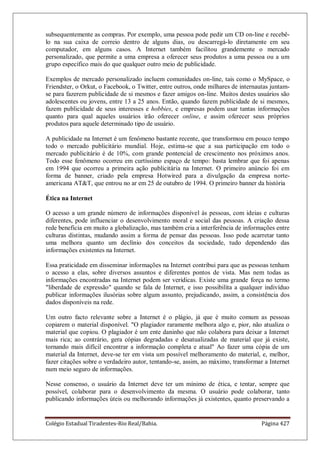 Colégio Estadual Tiradentes-Rio Real/Bahia. Página 427
subsequentemente as compras. Por exemplo, uma pessoa pode pedir um CD on-line e recebê-
lo na sua caixa de correio dentro de alguns dias, ou descarregá-lo diretamente em seu
computador, em alguns casos. A Internet também facilitou grandemente o mercado
personalizado, que permite a uma empresa a oferecer seus produtos a uma pessoa ou a um
grupo específico mais do que qualquer outro meio de publicidade.
Exemplos de mercado personalizado incluem comunidades on-line, tais como o MySpace, o
Friendster, o Orkut, o Facebook, o Twitter, entre outros, onde milhares de internautas juntam-
se para fazerem publicidade de si mesmos e fazer amigos on-line. Muitos destes usuários são
adolescentes ou jovens, entre 13 a 25 anos. Então, quando fazem publicidade de si mesmos,
fazem publicidade de seus interesses e hobbies, e empresas podem usar tantas informações
quanto para qual aqueles usuários irão oferecer online, e assim oferecer seus próprios
produtos para aquele determinado tipo de usuário.
A publicidade na Internet é um fenômeno bastante recente, que transformou em pouco tempo
todo o mercado publicitário mundial. Hoje, estima-se que a sua participação em todo o
mercado publicitário é de 10%, com grande pontencial de crescimento nos próximos anos.
Todo esse fenômeno ocorreu em curtíssimo espaço de tempo: basta lembrar que foi apenas
em 1994 que ocorreu a primeira ação publicitária na Internet. O primeiro anúncio foi em
forma de banner, criado pela empresa Hotwired para a divulgação da empresa norte-
americana ATT, que entrou no ar em 25 de outubro de 1994. O primeiro banner da história
Ética na Internet
O acesso a um grande número de informações disponível às pessoas, com ideias e culturas
diferentes, pode influenciar o desenvolvimento moral e social das pessoas. A criação dessa
rede beneficia em muito a globalização, mas também cria a interferência de informações entre
culturas distintas, mudando assim a forma de pensar das pessoas. Isso pode acarretar tanto
uma melhora quanto um declínio dos conceitos da sociedade, tudo dependendo das
informações existentes na Internet.
Essa praticidade em disseminar informações na Internet contribui para que as pessoas tenham
o acesso a elas, sobre diversos assuntos e diferentes pontos de vista. Mas nem todas as
informações encontradas na Internet podem ser verídicas. Existe uma grande força no termo
liberdade de expressão quando se fala de Internet, e isso possibilita a qualquer indivíduo
publicar informações ilusórias sobre algum assunto, prejudicando, assim, a consistência dos
dados disponíveis na rede.
Um outro facto relevante sobre a Internet é o plágio, já que é muito comum as pessoas
copiarem o material disponível. O plagiador raramente melhora algo e, pior, não atualiza o
material que copiou. O plagiador é um ente daninho que não colabora para deixar a Internet
mais rica; ao contrário, gera cópias degradadas e desatualizadas de material que já existe,
tornando mais difícil encontrar a informação completa e atual Ao fazer uma cópia de um
material da Internet, deve-se ter em vista um possível melhoramento do material, e, melhor,
fazer citações sobre o verdadeiro autor, tentando-se, assim, ao máximo, transformar a Internet
num meio seguro de informações.
Nesse consenso, o usuário da Internet deve ter um mínimo de ética, e tentar, sempre que
possível, colaborar para o desenvolvimento da mesma. O usuário pode colaborar, tanto
publicando informações úteis ou melhorando informações já existentes, quanto preservando a
 