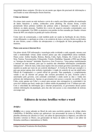 Colégio Estadual Tiradentes-Rio Real/Bahia. Página 428
integridade desse conjunto. Ele deve ter em mente que algum dia precisará de informações e
será lesado se essas informações forem ilusórias.
Crime na Internet
Os crimes mais usuais na rede incluem o envio de e-mails com falsos pedidos de atualização
de dados bancários e senhas, conhecidos como phishing. Da mesma forma, e-mails
prometendo falsos prêmios também são práticas onde o internauta é induzido a enviar
dinheiro ou dados pessoais. Também há o envio de arquivos anexados contaminados com
vírus de computador. Em 2004, os prejuízos com perdas on-line causadas por fraudes virtuais
foram de 80% em relações às perdas por razões diversas.
Como meio de comunicação, a rede também pode ser usada na facilitação de atos ilícitos,
como difamação e a apologia ao crime, e no comércio de itens e serviços ilícitos ou derivados
de atos ilícitos, como o tráfico de entorpecentes e a divulgação de fotos pornográficas de
menores.
Países sem acesso à Internet livre
Em pleno século XXl informação e tecnologia estão evoluindo a cada segundo, mesmo com
toda a modernidade virtual, ainda existem países que não compartilham dessa realidade.
Países como: Arábia Saudita, Belarus, Burma, Cuba, Egito, Etiópia, Irã, Coreia do Norte,
Síria, Tunísia, Turcomenistão, Uzbequistão, Vietnã e Zimbábue. Segundo a ONG que divulga
os ―inimigos da internet‖ intitulada: Repórteres Sem Fronteiras, esses países transformaram
a internet em uma intranet, para que os usuários não obtenham informações consideradas
indesejáveis‖. Além do mais, todas essas nações têm em comum governos autoritários, que se
mantêm no poder por meio de um controle ideológico. A Coréia do Norte por exemplo é o
país que possui apenas dois websites registrados: o órgão de controle de uso da rede(Centro
Oficial de Computação) e o portal oficial do governo. Para população, é completamente
vetado o uso de internet até porque não existem provedores no país. Existem cyber’s
autorizados pelo governo, com conteúdo controlado e ainda assim as idas e vindas dos
policiais são indispensáveis. Apenas os governantes tem acesso a conexão via-satélite. Já em
Cuba, existe apenas um Cyber e o preço para acessar sites estrangeiros (e controlado) é de
cerca de 6 dólares por hora, sendo que o salário médio da população é de 17 dólares por mês.
Com a velocidade da informação que a internet proporciona, os governantes desses países
omitem informações da população, pois elas não tem acesso a esse emaranhado de notícias
em tempo real.
Editores de textos: broffice writer e word
BrOffice
BrOffice era o nome adotado no Brasil da suíte para escritório gratuita e de código aberto
LibreOffice. O BrOffice incluía seis aplicativos: um processador de textos (o Writer), uma
planilha eletrônica de cálculos (o Calc), um editor de apresentações (o Impress), um editor de
desenhos vetoriais (o Draw), um gerenciador de banco de dados (o Base) e um editor de
fórmulas científicas e matemáticas (o Math).
 