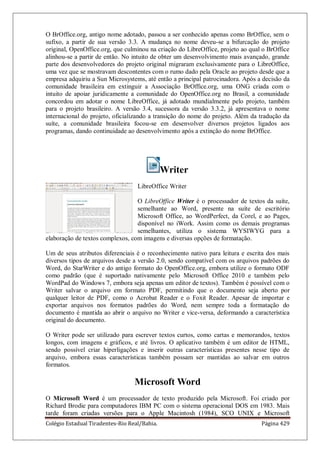 Colégio Estadual Tiradentes-Rio Real/Bahia. Página 429
O BrOffice.org, antigo nome adotado, passou a ser conhecido apenas como BrOffice, sem o
sufixo, a partir de sua versão 3.3. A mudança no nome deveu-se a bifurcação do projeto
original, OpenOffice.org, que culminou na criação do LibreOffice, projeto ao qual o BrOffice
alinhou-se a partir de então. No intuito de obter um desenvolvimento mais avançado, grande
parte dos desenvolvedores do projeto original migraram exclusivamente para o LibreOffice,
uma vez que se mostravam descontentes com o rumo dado pela Oracle ao projeto desde que a
empresa adquiriu a Sun Microsystems, até então a principal patrocinadora. Após a decisão da
comunidade brasileira em extinguir a Associação BrOffice.org, uma ONG criada com o
intuito de apoiar juridicamente a comunidade do OpenOffice.org no Brasil, a comunidade
concordou em adotar o nome LibreOffice, já adotado mundialmente pelo projeto, também
para o projeto brasileiro. A versão 3.4, sucessora da versão 3.3.2, já apresentava o nome
internacional do projeto, oficializando a transição do nome do projeto. Além da tradução da
suíte, a comunidade brasileira focou-se em desenvolver diversos projetos ligados aos
programas, dando continuidade ao desenvolvimento após a extinção do nome BrOffice.
Writer
LibreOffice Writer
O LibreOffice Writer é o processador de textos da suíte,
semelhante ao Word, presente na suíte de escritório
Microsoft Office, ao WordPerfect, da Corel, e ao Pages,
disponível no iWork. Assim como os demais programas
semelhantes, utiliza o sistema WYSIWYG para a
elaboração de textos complexos, com imagens e diversas opções de formatação.
Um de seus atributos diferenciais é o reconhecimento nativo para leitura e escrita dos mais
diversos tipos de arquivos desde a versão 2.0, sendo compatível com os arquivos padrões do
Word, do StarWriter e do antigo formato do OpenOffice.org, embora utilize o formato ODF
como padrão (que é suportado nativamente pelo Microsoft Office 2010 e também pelo
WordPad do Windows 7, embora seja apenas um editor de textos). Também é possível com o
Writer salvar o arquivo em formato PDF, permitindo que o documento seja aberto por
qualquer leitor de PDF, como o Acrobat Reader e o Foxit Reader. Apesar de importar e
exportar arquivos nos formatos padrões do Word, nem sempre toda a formatação do
documento é mantida ao abrir o arquivo no Writer e vice-versa, deformando a característica
original do documento.
O Writer pode ser utilizado para escrever textos curtos, como cartas e memorandos, textos
longos, com imagens e gráficos, e até livros. O aplicativo também é um editor de HTML,
sendo possível criar hiperligações e inserir outras características presentes nesse tipo de
arquivo, embora essas características também possam ser mantidas ao salvar em outros
formatos.
Microsoft Word
O Microsoft Word é um processador de texto produzido pela Microsoft. Foi criado por
Richard Brodie para computadores IBM PC com o sistema operacional DOS em 1983. Mais
tarde foram criadas versões para o Apple Macintosh (1984), SCO UNIX e Microsoft
 