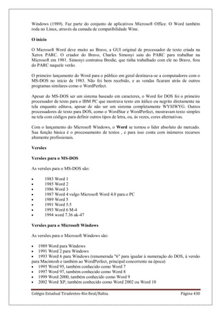 Colégio Estadual Tiradentes-Rio Real/Bahia. Página 430
Windows (1989). Faz parte do conjunto de aplicativos Microsoft Office. O Word também
roda no Linux, através da camada de compatibilidade Wine.
O início
O Microsoft Word deve muito ao Bravo, a GUI original de processador de texto criada na
Xerox PARC. O criador do Bravo, Charles Simonyi saiu do PARC para trabalhar na
Microsoft em 1981. Simonyi contratou Brodie, que tinha trabalhado com ele no Bravo, fora
do PARC naquele verão.
O primeiro lançamento do Word para o público em geral destinava-se a computadores com o
MS-DOS no início de 1983. Não foi bem recebido, e as vendas ficaram atrás de outros
programas similares como o WordPerfect.
Apesar do MS-DOS ser um sistema baseado em caracteres, o Word for DOS foi o primeiro
processador de texto para o IBM PC que mostrava texto em itálico ou negrito diretamente na
tela enquanto editava, apesar de não ser um sistema completamente WYSIWYG. Outros
processadores de texto para DOS, como o WordStar e WordPerfect, mostravam texto simples
na tela com códigos para definir outros tipos de letra, ou, às vezes, cores alternativas.
Com o lançamento do Microsoft Windows, o Word se tornou o líder absoluto do mercado.
Sua função básica é o processamento de textos , e para isso conta com inúmeros recursos
altamente profissionais.
Versões
Versões para o MS-DOS
As versões para o MS-DOS são:
1983 Word 1
1985 Word 2
1986 Word 3
1987 Word 4 vulgo Microsoft Word 4.0 para o PC
1989 Word 5
1991 Word 5.5
1993 Word 6 M-4
1994 word 7.36 ak-47
Versões para o Microsoft Windows
As versões para o Microsoft Windows são:
1989 Word para Windows
1991 Word 2 para Windows
1993 Word 6 para Windows (renumerada 6 para igualar à numeração do DOS, à versão
para Macintosh e também ao WordPerfect, principal concorrente na época)
1995 Word 95, também conhecido como Word 7
1997 Word 97, também conhecido como Word 8
1999 Word 2000, também conhecido como Word 9
2002 Word XP, também conhecido como Word 2002 ou Word 10
 