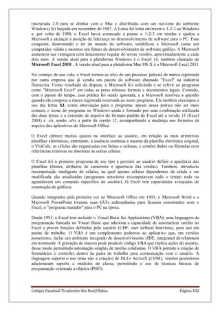 Colégio Estadual Tiradentes-Rio Real/Bahia. Página 432
(numerada 2.0 para se alinhar com o Mac e distribuída com um run-time do ambiente
Windows) foi lançada em novembro de 1987. A Lotus foi lenta em trazer o 1-2-3 ao Windows
e, por volta de 1988, o Excel havia começado a passar o 1-2-3 em vendas e ajudou a
Microsoft a alcançar a posição de liderança no desenvolvimento de software para o PC. Essa
conquista, destronando o rei do mundo do software, solidificou a Microsoft como um
competidor válido e mostrou seu futuro de desenvolvimento de software gráfico. A Microsoft
aumentou sua vantagem com lançamento regular de novas versões, aproximadamente a cada
dois anos. A versão atual para a plataforma Windows é o Excel 14, também chamado de
Microsoft Excel 2010 . A versão atual para a plataforma Mac OS X é o Microsoft Excel 2011
No começo da sua vida, o Excel tornou-se alvo de um processo judicial de marca registrada
por outra empresa que já vendia um pacote de software chamado Excel na indústria
financeira. Como resultado da disputa, a Microsoft foi solicitada a se referir ao programa
como Microsoft Excel em todas as press releases formais e documentos legais. Contudo,
com o passar do tempo, essa prática foi sendo ignorada, e a Microsoft resolveu a questão
quando ela comprou a marca registrada reservada ao outro programa. Ela também encorajou o
uso das letras XL como abreviação para o programa; apesar dessa prática não ser mais
comum, o ícone do programa no Windows ainda é formado por uma combinação estilizada
das duas letras, e a extensão de arquivo do formato padrão do Excel até a versão 11 (Excel
2003) é .xls, sendo .xlsx a partir da versão 12, acompanhando a mudança nos formatos de
arquivo dos aplicativos do Microsoft Office.
O Excel oferece muitos ajustes na interface ao usuário, em relação às mais primitivas
planilhas eletrônicas; entretanto, a essência continua a mesma da planilha eletrônica original,
o VisiCalc: as células são organizadas em linhas e colunas, e contêm dados ou fórmulas com
referências relativas ou absolutas às outras células.
O Excel foi o primeiro programa de seu tipo a permitir ao usuário definir a aparência das
planilhas (fontes, atributos de caracteres e aparência das células). Também, introduziu
recomputação inteligente de células, na qual apenas células dependentes da célula a ser
modificada são atualizadas (programas anteriores recomputavam tudo o tempo todo ou
aguardavam um comando específico do usuário). O Excel tem capacidades avançadas de
construção de gráficos.
Quando integrados pela primeira vez ao Microsoft Office em 1993, o Microsoft Word e o
Microsoft PowerPoint tiveram suas GUIs redesenhadas para ficarem consistentes com o
Excel, o programa matador para o PC na época.
Desde 1993, o Excel tem incluído o Visual Basic for Applications (VBA), uma linguagem de
programação baseada no Visual Basic que adiciona a capacidade de automatizar tarefas no
Excel e prover funções definidas pelo usuário (UDF, user defined functions), para uso em
pastas de trabalho. O VBA é um complemento poderoso ao aplicativo que, em versões
posteriores, inclui um ambiente integrado de desenvolvimento (IDE, integrated development
environment). A gravação de macros pode produzir código VBA que replica ações do usuário,
desse modo permitindo automação simples de tarefas cotidianas. O VBA permite a criação de
formulários e controles dentro da pasta de trabalho para comunicação com o usuário. A
linguagem suporta o uso (mas não a criação) de DLLs ActiveX (COM); versões posteriores
adicionaram suporte a módulos de classe, permitindo o uso de técnicas básicas de
programação orientada a objetos (POO).
 