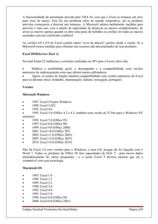 Colégio Estadual Tiradentes-Rio Real/Bahia. Página 433
A funcionalidade de automação provida pelo VBA fez com que o Excel se tornasse um alvo
para vírus de macro. Esse foi um problema sério no mundo corporativo, até os produtos
antivírus começarem a detectar tais ameaças. A Microsoft adotou tardiamente medidas para
prevenir o mau uso, com a adição da capacidade de desativar as macros completamente, de
ativar as macros apenas quando se abre uma pasta de trabalho ou confiar em todas as macros
assinadas com um certificado confiável.
As versões 6.0 a 9.0 do Excel contêm vários ovos de páscoa, porém, desde a versão 10, a
Microsoft tomou medidas para eliminar tais recursos não documentados de seus produtos.
Excel 2010(Service Pack 1)
No total foram 52 melhorias e correções realizadas no SP1 para o Excel, entre elas:
Melhora a estabilidade geral, o desempenho e a compatibilidade com versões
anteriores do endereçamento erros que afetam muitos utilizadores;
Agora, os nomes de função mantém compatibilidade com versões anteriores do Excel
para os idiomas checo, holandês, dinamarquês, italiano, norueguês, português.
Versões
Microsoft Windows
1987: Excel 2.0 para Windows
1990: Excel 3.022
1992: Excel 4.0
1993: Excel 5.0 (Office 4.2 e 4.3, também uma versão de 32 bits para o Windows NT
somente)
1995: Excel 7.0 (Office 95)
1997: Excel 8.0 (Office 98)
1999: Excel 9.0 (Office 2000)
2001: Excel 10.0 (Office XP)
2003: Excel 11.0 (Office 2003)
2007: Excel 12.0 (Office 2007)
2010: Excel 14.0 (Office 2010)
Não há Excel 1.0 com versões para o Windows, e nem 6.0, porque ele foi lançado com o
Word 7. Todos os produtos do Office 95 têm capacidades de OLE 2 - para mover dados
automáticamente de vários programas - e o nome Excel 7 deveria mostrar que ele é
compatível com essa tecnologia.
Macintosh OS
1985: Excel 1.0
1988: Excel 1.5
1989: Excel 2.2
1990: Excel 3.0
1992: Excel 4.0
1993: Excel 5.0
1998: Excel 8.0 (Office 98)
2000: Excel 9.0 (Office 2001)
 