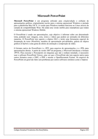 Colégio Estadual Tiradentes-Rio Real/Bahia. Página 435
Microsoft PowerPoint
Microsoft PowerPoint é um programa utilizado para criação/edição e exibição de
apresentações gráficas, originalmente escrito para o sistema operacional Windows e portado
para a plataforma Mac OS X. A versão para Windows também funciona no Linux através da
camada de compatibilidade Wine. Há ainda uma versão mobile para smartphones que rodam
o sistema operacional Windows Mobile.
O PowerPoint é usado em apresentações, cujo objetivo é informar sobre um determinado
tema, podendo usar: imagens, sons, textos e vídeos que podem ser animados de diferentes
maneiras. O PowerPoint tem suporte a objetos OLE e inclui uma ferramenta especial de
formatação de texto (WordArt), modelos de apresentação pré-definidos, galeria de objetos
gráficos (ClipArt) e uma gama de efeitos de animação e composição de slides.
O formato nativo do PowerPoint é o .PPT, para arquivos de apresentações, e o .PPS, para
apresentações diretas. A partir da versão 2007 do programa, a Microsoft introduziu o formato
.PPTX. Para executar o Powerpoint em máquinas que não o tenham instalado, é necessário
usar o software PowerPoint Viewer, uma vez que o PowerPoint não tem suporte nativo para
outros formatos como o SWF, o PDF e mesmo o OpenDocument Format. Os arquivos do
PowerPoint em geral são lidos sem problemas por outros softwares similares como o Impress
 