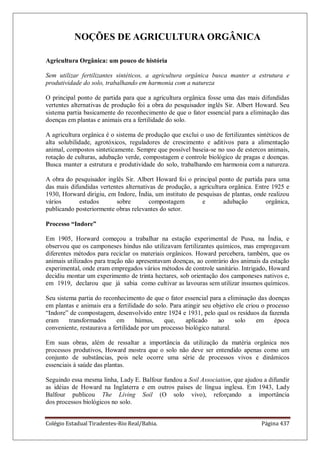 Colégio Estadual Tiradentes-Rio Real/Bahia. Página 437
NOÇÕES DE AGRICULTURA ORGÂNICA
Agricultura Orgânica: um pouco de história
Sem utilizar fertilizantes sintéticos, a agricultura orgânica busca manter a estrutura e
produtividade do solo, trabalhando em harmonia com a natureza
O principal ponto de partida para que a agricultura orgânica fosse uma das mais difundidas
vertentes alternativas de produção foi a obra do pesquisador inglês Sir. Albert Howard. Seu
sistema partia basicamente do reconhecimento de que o fator essencial para a eliminação das
doenças em plantas e animais era a fertilidade do solo.
A agricultura orgânica é o sistema de produção que exclui o uso de fertilizantes sintéticos de
alta solubilidade, agrotóxicos, reguladores de crescimento e aditivos para a alimentação
animal, compostos sinteticamente. Sempre que possível baseia-se no uso de estercos animais,
rotação de culturas, adubação verde, compostagem e controle biológico de pragas e doenças.
Busca manter a estrutura e produtividade do solo, trabalhando em harmonia com a natureza.
A obra do pesquisador inglês Sir. Albert Howard foi o principal ponto de partida para uma
das mais difundidas vertentes alternativas de produção, a agricultura orgânica. Entre 1925 e
1930, Horward dirigiu, em Indore, Índia, um instituto de pesquisas de plantas, onde realizou
vários estudos sobre compostagem e adubação orgânica,
publicando posteriormente obras relevantes do setor.
Processo “Indore”
Em 1905, Horward começou a trabalhar na estação experimental de Pusa, na Índia, e
observou que os camponeses hindus não utilizavam fertilizantes químicos, mas empregavam
diferentes métodos para reciclar os materiais orgânicos. Howard percebera, também, que os
animais utilizados para tração não apresentavam doenças, ao contrário dos animais da estação
experimental, onde eram empregados vários métodos de controle sanitário. Intrigado, Howard
decidiu montar um experimento de trinta hectares, sob orientação dos camponeses nativos e,
em 1919, declarou que já sabia como cultivar as lavouras sem utilizar insumos químicos.
Seu sistema partia do reconhecimento de que o fator essencial para a eliminação das doenças
em plantas e animais era a fertilidade do solo. Para atingir seu objetivo ele criou o processo
―Indore‖ de compostagem, desenvolvido entre 1924 e 1931, pelo qual os resíduos da fazenda
eram transformados em húmus, que, aplicado ao solo em época
conveniente, restaurava a fertilidade por um processo biológico natural.
Em suas obras, além de ressaltar a importância da utilização da matéria orgânica nos
processos produtivos, Howard mostra que o solo não deve ser entendido apenas como um
conjunto de substâncias, pois nele ocorre uma série de processos vivos e dinâmicos
essenciais à saúde das plantas.
Seguindo essa mesma linha, Lady E. Balfour fundou a Soil Association, que ajudou a difundir
as idéias de Howard na Inglaterra e em outros países de língua inglesa. Em 1943, Lady
Balfour publicou The Living Soil (O solo vivo), reforçando a importância
dos processos biológicos no solo.
 