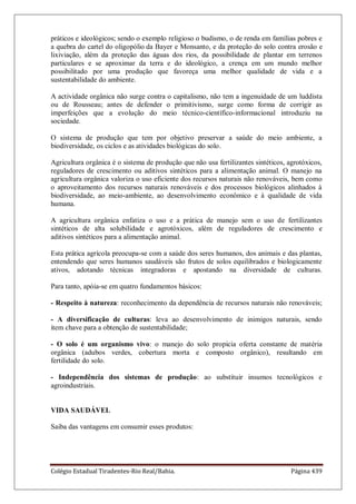 Colégio Estadual Tiradentes-Rio Real/Bahia. Página 439
práticos e ideológicos; sendo o exemplo religioso o budismo, o de renda em famílias pobres e
a quebra do cartel do oligopólio da Bayer e Monsanto, e da proteção do solo contra erosão e
lixiviação, além da proteção das águas dos rios, da possibilidade de plantar em terrenos
particulares e se aproximar da terra e do ideológico, a crença em um mundo melhor
possibilitado por uma produção que favoreça uma melhor qualidade de vida e a
sustentabilidade do ambiente.
A actividade orgânica não surge contra o capitalismo, não tem a ingenuidade de um luddista
ou de Rousseau; antes de defender o primitivismo, surge como forma de corrigir as
imperfeições que a evolução do meio técnico-científico-informacional introduziu na
sociedade.
O sistema de produção que tem por objetivo preservar a saúde do meio ambiente, a
biodiversidade, os ciclos e as atividades biológicas do solo.
Agricultura orgânica é o sistema de produção que não usa fertilizantes sintéticos, agrotóxicos,
reguladores de crescimento ou aditivos sintéticos para a alimentação animal. O manejo na
agricultura orgânica valoriza o uso eficiente dos recursos naturais não renováveis, bem como
o aproveitamento dos recursos naturais renováveis e dos processos biológicos alinhados à
biodiversidade, ao meio-ambiente, ao desenvolvimento econômico e à qualidade de vida
humana.
A agricultura orgânica enfatiza o uso e a prática de manejo sem o uso de fertilizantes
sintéticos de alta solubilidade e agrotóxicos, além de reguladores de crescimento e
aditivos sintéticos para a alimentação animal.
Esta prática agrícola preocupa-se com a saúde dos seres humanos, dos animais e das plantas,
entendendo que seres humanos saudáveis são frutos de solos equilibrados e biologicamente
ativos, adotando técnicas integradoras e apostando na diversidade de culturas.
Para tanto, apóia-se em quatro fundamentos básicos:
- Respeito à natureza: reconhecimento da dependência de recursos naturais não renováveis;
- A diversificação de culturas: leva ao desenvolvimento de inimigos naturais, sendo
item chave para a obtenção de sustentabilidade;
- O solo é um organismo vivo: o manejo do solo propicia oferta constante de matéria
orgânica (adubos verdes, cobertura morta e composto orgânico), resultando em
fertilidade do solo.
- Independência dos sistemas de produção: ao substituir insumos tecnológicos e
agroindustriais.
VIDA SAUDÁVEL
Saiba das vantagens em consumir esses produtos:
 