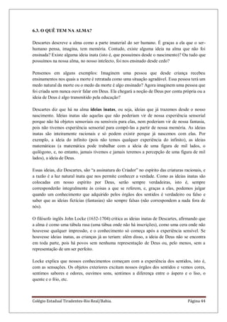 Colégio Estadual Tiradentes-Rio Real/Bahia. Página 44
6.3. O QUÊ TEM NA ALMA?
Descartes descreve a alma como a parte imaterial do ser humano. É graças a ela que o ser-
humano pensa, imagina, tem memória. Contudo, existe alguma ideia na alma que não foi
ensinada? Existe alguma ideia inata (isto é, que possuímos desde o nascimento)? Ou tudo que
possuímos na nossa alma, no nosso intelecto, foi nos ensinado desde cedo?
Pensemos em alguns exemplos: Imaginem uma pessoa que desde criança recebeu
ensinamentos nos quais a morte é retratada como uma situação agradável. Essa pessoa terá um
medo natural da morte ou o medo da morte é algo ensinado? Agora imaginem uma pessoa que
foi criada sem nunca ouvir falar em Deus. Ela chegará a noção de Deus por conta própria ou a
ideia de Deus é algo transmitido pela educação?
Descartes diz que há na alma ideias inatas, ou seja, ideias que já trazemos desde o nosso
nascimento. Ideias inatas são aquelas que não poderiam vir de nossa experiência sensorial
porque não há objetos sensoriais ou sensíveis para elas, nem poderiam vir de nossa fantasia,
pois não tivemos experiência sensorial para compô-las a partir de nossa memória. As ideias
inatas são inteiramente racionais e só podem existir porque já nascemos com elas. Por
exemplo, a ideia do infinito (pois não temos qualquer experiência do infinito), as ideias
matemáticas (a matemática pode trabalhar com a ideia de uma figura de mil lados, o
quilógono, e, no entanto, jamais tivemos e jamais teremos a percepção de uma figura de mil
lados), a ideia de Deus.
Essas ideias, diz Descartes, são ―a assinatura do Criador‖ no espírito das criaturas racionais, e
a razão é a luz natural inata que nos permite conhecer a verdade. Como as ideias inatas são
colocadas em nosso espírito por Deus, serão sempre verdadeiras, isto é, sempre
corresponderão integralmente às coisas a que se referem, e, graças a elas, podemos julgar
quando um conhecimento que adquirido pelos órgãos dos sentidos é verdadeiro ou falso e
saber que as ideias fictícias (fantasias) são sempre falsas (não correspondem a nada fora de
nós).
O filósofo inglês John Locke (1632-1704) critica as ideias inatas de Descartes, afirmando que
a alma é como uma tábula rasa (uma tábua onde não há inscrições), como uma cera onde não
houvesse qualquer impressão, e o conhecimento só começa após a experiência sensível. Se
houvesse ideias inatas, as crianças já as teriam: além disso, a ideia de Deus não se encontra
em toda parte, pois há povos sem nenhuma representação de Deus ou, pelo menos, sem a
representação de um ser perfeito.
Locke explica que nossos conhecimentos começam com a experiência dos sentidos, isto é,
com as sensações. Os objetos exteriores excitam nossos órgãos dos sentidos e vemos cores,
sentimos sabores e odores, ouvimos sons, sentimos a diferença entre o áspero e o liso, o
quente e o frio, etc.
 