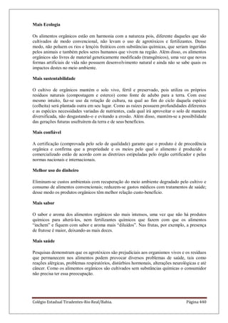 Colégio Estadual Tiradentes-Rio Real/Bahia. Página 440
Mais Ecologia
Os alimentos orgânicos estão em harmonia com a natureza pois, diferente daqueles que são
cultivados de modo convencional, não levam o uso de agrotóxicos e fertilizantes. Desse
modo, não poluem os rios e lençóis freáticos com substâncias químicas, que seriam ingeridas
pelos animais e também pelos seres humanos que vivem na região. Além disso, os alimentos
orgânicos são livres de material geneticamente modificado (transgênicos), uma vez que novas
formas artificiais de vida não possuem desenvolvimento natural e ainda não se sabe quais os
impactos destes no meio ambiente.
Mais sustentabilidade
O cultivo de orgânicos mantém o solo vivo, fértil e preservado, pois utiliza os próprios
resíduos naturais (compostagem e esterco) como fonte de adubo para a terra. Com esse
mesmo intuito, faz-se uso da rotação de cultura, na qual ao fim do ciclo daquela espécie
(colheita) será plantada outra em seu lugar. Como as raízes possuem profundidades diferentes
e as espécies necessidades variadas de nutrientes, cada qual irá aproveitar o solo de maneira
diversificada, não desgastando-o e evitando a erosão. Além disso, mantém-se a possibilidade
das gerações futuras usufruírem da terra e de seus benefícios.
Mais confiável
A certificação (comprovada pelo selo de qualidade) garante que o produto é de procedência
orgânica e confirma que a propriedade e os meios pelo qual o alimento é produzido e
comercializado estão de acordo com as diretrizes estipuladas pelo órgão certificador e pelas
normas nacionais e internacionais.
Melhor uso do dinheiro
Eliminam-se custos ambientais com recuperação do meio ambiente degradado pelo cultivo e
consumo de alimentos convencionais; reduzem-se gastos médicos com tratamentos de saúde;
desse modo os produtos orgânicos têm melhor relação custo-benefício.
Mais sabor
O sabor e aroma dos alimentos orgânicos são mais intensos, uma vez que não há produtos
químicos para alterá-los, nem fertilizantes químicos que fazem com que os alimentos
―inchem‖ e fiquem com sabor e aroma mais ―diluídos‖. Nas frutas, por exemplo, a presença
de frutose é maior, deixando-as mais doces.
Mais saúde
Pesquisas demonstram que os agrotóxicos são prejudiciais aos organismos vivos e os resíduos
que permanecem nos alimentos podem provocar diversos problemas de saúde, tais como
reações alérgicas, problemas respiratórios, distúrbios hormonais, alterações neurológicas e até
câncer. Como os alimentos orgânicos são cultivados sem substâncias químicas o consumidor
não precisa ter essa preocupação.
 