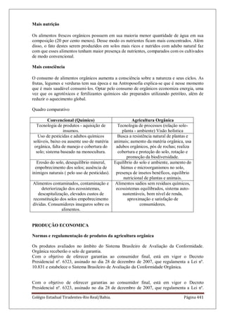 Colégio Estadual Tiradentes-Rio Real/Bahia. Página 441
Mais nutrição
Os alimentos frescos orgânicos possuem em sua maioria menor quantidade de água em sua
composição (20 por cento menos). Desse modo os nutrientes ficam mais concentrados. Além
disso, o fato destes serem produzidos em solos mais ricos e nutridos com adubo natural faz
com que esses alimentos tenham maior presença de nutrientes, comparados com os cultivados
de modo convencional.
Mais consciência
O consumo de alimentos orgânicos aumenta a consciência sobre a natureza e seus ciclos. As
frutas, legumes e verduras tem sua época e na Antroposofia explica-se que é nesse momento
que é mais saudável consumi-los. Optar pelo consumo de orgânicos economiza energia, uma
vez que os agrotóxicos e fertilizantes químicos são preparados utilizando petróleo, além de
reduzir o aquecimento global.
Quadro comparativo
Convencional (Químico) Agricultura Orgânica
Tecnologia de produtos - aquisição de
insumos.
Tecnologia de processos (relação solo-
planta - ambiente) Visão holística
Uso de pesticidas e adubos químicos
solúveis, baixo ou ausente uso de matéria
orgânica, falta de manejo e cobertura do
solo; sistema baseado na monocultura.
Busca a resistência natural de plantas e
animais; aumento da matéria orgânica, usa
adubos orgânicos, pós de rochas; realiza
cobertura e proteção do solo, rotação e
promoção da biodiversidade.
Erosão do solo, desequilíbrio mineral,
empobrecimento dos solos; ausência de
inimigos naturais ( pelo uso de pesticidas).
Equilíbrio do solo e ambiente, aumento do
húmus e microorganismos no solo,
presença de insetos benéficos, equilíbrio
nutricional de plantas e animais.
Alimentos contaminados, contaminação e
deteriorização dos ecossistemas,
descapitalização, elevados custos de
reconstituição dos solos empobrecimento
dívidas. Consumidores inseguros sobre os
alimentos.
Alimentos sadios sem resíduos químicos,
ecossistemas equilibrados, sistema auto-
sustentáveis, bom nível de renda,
aproximação e satisfação de
consumidores.
PRODUÇÃO ECONOMICA
Normas e regulamentação de produtos da agricultura orgânica
Os produtos avaliados no âmbito do Sistema Brasileiro de Avaliação da Conformidade.
Orgânica receberão o selo de garantia.
Com o objetivo de oferecer garantias ao consumidor final, está em vigor o Decreto
Presidencial nº. 6323, assinado no dia 28 de dezembro de 2007, que regulamenta a Lei nº.
10.831 e estabelece o Sistema Brasileiro de Avaliação da Conformidade Orgânica.
Com o objetivo de oferecer garantias ao consumidor final, está em vigor o Decreto
Presidencial nº. 6323, assinado no dia 28 de dezembro de 2007, que regulamenta a Lei nº.
 