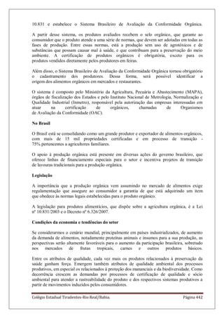 Colégio Estadual Tiradentes-Rio Real/Bahia. Página 442
10.831 e estabelece o Sistema Brasileiro de Avaliação da Conformidade Orgânica.
A partir desse sistema, os produtos avaliados recebem o selo orgânico, que garante ao
consumidor que o produto atende a uma série de normas, que devem ser adotadas em todas as
fases de produção. Entre essas normas, está a produção sem uso de agrotóxicos e de
substâncias que possam causar mal à saúde, e que contribuam para a preservação do meio
ambiente. A certificação de produtos orgânicos é obrigatória, exceto para os
produtos vendidos diretamente pelos produtores em feiras.
Além disso, o Sistema Brasileiro de Avaliação da Conformidade Orgânica tornou obrigatório
o cadastramento dos produtores. Dessa forma, será possível identificar a
origem dos alimentos orgânicos em mercados e restaurantes.
O sistema é composto pelo Ministério da Agricultura, Pecuária e Abastecimento (MAPA),
órgãos de fiscalização dos Estados e pelo Instituto Nacional de Metrologia, Normalização e
Qualidade Industrial (Inmetro), responsável pela autorização das empresas interessadas em
atuar na certificação de orgânicos, chamadas de Organismos
de Avaliação da Conformidade (OAC).
No Brasil
O Brasil está se consolidando como um grande produtor e exportador de alimentos orgânicos,
com mais de 15 mil propriedades certificadas e em processo de transição -
75% pertencentes a agricultores familiares.
O apoio à produção orgânica está presente em diversas ações do governo brasileiro, que
oferece linhas de financiamento especiais para o setor e incentiva projetos de transição
de lavouras tradicionais para a produção orgânica.
Legislação
A importância que a produção orgânica vem assumindo no mercado de alimentos exige
regulamentação que assegure ao consumidor a garantia de que está adquirindo um item
que obedece às normas legais estabelecidas para o produto orgânico.
A legislação para produtos alimentícios, que dispõe sobre a agricultura orgânica, é a Lei
nº 10.831/2003 e o Decreto nº 6.326/2007.
Condições da economia e tendências do setor
Se considerarmos o cenário mundial, principalmente em países industrializados, de aumento
da demanda de alimentos, notadamente proteínas animais e insumos para a sua produção, as
perspectivas serão altamente favoráveis para o aumento da participação brasileira, sobretudo
nos mercados de frutas tropicais, carnes e outros produtos básicos.
Entre os atributos de qualidade, cada vez mais os produtos relacionados à preservação da
saúde ganham força. Emergem também atributos de qualidade ambiental dos processos
produtivos, em especial os relacionados à proteção dos mananciais e da biodiversidade. Como
decorrência crescem as demandas por processos de certificação de qualidade e sócio
ambiental para atender a rastreabilidade do produto e dos respectivos sistemas produtivos a
partir de movimentos induzidos pelos consumidores.
 