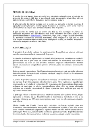 Colégio Estadual Tiradentes-Rio Real/Bahia. Página 443
MANEJO DE CULTURAS
O plantio de uma lavoura deve ser muito bem planejado, pois determina o inicio de um
processo de cerca de 120 dias e que afetará todas as operações envolvidas, além de
determinar as possibilidades de sucesso ou insucesso da lavoura.
O planejamento do plantio começa com a compra da semente e demais insumos. O
agricultor deverá planejar a melhor época de receber a semente, assim como reservar
um local limpo e arejado para armazená-la até a data do plantio.
É por ocasião do plantio que se obtêm uma boa ou má população de plantas ou
densidade de plantio. Esta característica não é tão importante em outras culturas com
grande capacidade de perfilhamento, como arroz, trigo, aveia, sorgo e outras gramíneas,
ou de maior habilidade de produção de floradas, como o feijão ou a soja. Isto faz com
que o agricultor tenha especial atenção na operação de plantio, de forma a assegurar a
densidade desejada na ocasião da colheita.
CARACTERIZAÇÃO
O princípio da produção orgânica é o estabelecimento do equilíbrio da natureza utilizando
métodos naturais de adubação e de controle de pragas.
O conceito de alimentos orgânicos não se limita à produção agrícola, estendendo-se também à
pecuária (em que o gado deve ser criado sem remédios ou hormônios), bem como ao
processamento de todos os seus produtos: alimentos orgânicos industrializados também
devem ser produzidos sem produtos químicos artificiais, como os corantes e aromatizantes
artificiais.
Pode-se resumir a sua essência filosófica em desprezo absoluto por tudo que tenha origem na
indústria química. Todas as demais indústrias: mecânica, energética, logística, são admissíveis
desde não muito salientes.
A cultura de produtos orgânicos não se limita a alimentos. Há uma tendência de crescimento
no mercado de produtos orgânicos não-alimentares, como fibras orgânicas de algodão (para
serem usadas na produção de vestimentas). Os proponentes das fibras orgânicas dizem que a
utilização de pesticidas em níveis excepcionalmente altos, além de outras substâncias
químicas, na produção convencional de fibras, representa abuso ambiental por parte da
agricultura convencional.
A pedologia limitou-se durante décadas ao estudo da estrutura físico-química do solo. Hoje a
agronomia se ressente de seu desconhecimento da microfauna e microflora do solo e sua
ecologia. Estima-se que 95% dos microrganismos que vivem no solo sejam desconhecidos
pela ciência.
Muitos estados nos Estados Unidos agora oferecem certificação orgânica para seus
fazendeiros. Para um sistema de produção ser certificado como orgânico, a terra deve ter sido
usada somente com métodos de produção orgânica durante um certo período de anos antes da
certificação. Além disso, somente certas substâncias químicas derivadas de produtos naturais
(como inseticidas derivados de tabaco podem ser usadas na produção vegetal e/ou animal.
 