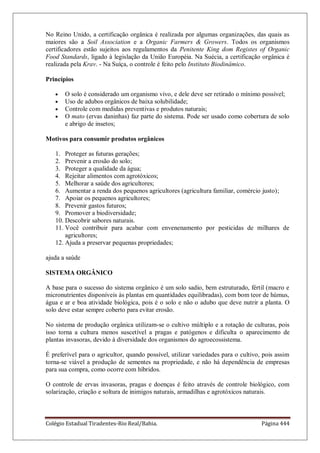 Colégio Estadual Tiradentes-Rio Real/Bahia. Página 444
No Reino Unido, a certificação orgânica é realizada por algumas organizações, das quais as
maiores são a Soil Association e a Organic Farmers  Growers. Todos os organismos
certificadores estão sujeitos aos regulamentos da Penitente King dom Registes of Organic
Food Standards, ligado à legislação da União Européia. Na Suécia, a certificação orgânica é
realizada pela Krav. - Na Suíça, o controle é feito pelo Instituto Biodinâmico.
Princípios
O solo é considerado um organismo vivo, e dele deve ser retirado o mínimo possível;
Uso de adubos orgânicos de baixa solubilidade;
Controle com medidas preventivas e produtos naturais;
O mato (ervas daninhas) faz parte do sistema. Pode ser usado como cobertura de solo
e abrigo de insetos;
Motivos para consumir produtos orgânicos
1. Proteger as futuras gerações;
2. Prevenir a erosão do solo;
3. Proteger a qualidade da água;
4. Rejeitar alimentos com agrotóxicos;
5. Melhorar a saúde dos agricultores;
6. Aumentar a renda dos pequenos agricultores (agricultura familiar, comércio justo);
7. Apoiar os pequenos agricultores;
8. Prevenir gastos futuros;
9. Promover a biodiversidade;
10. Descobrir sabores naturais.
11. Você contribuir para acabar com envenenamento por pesticidas de milhares de
agricultores;
12. Ajuda a preservar pequenas propriedades;
ajuda a saúde
SISTEMA ORGÂNICO
A base para o sucesso do sistema orgânico é um solo sadio, bem estruturado, fértil (macro e
micronutrientes disponíveis às plantas em quantidades equilibradas), com bom teor de húmus,
água e ar e boa atividade biológica, pois é o solo e não o adubo que deve nutrir a planta. O
solo deve estar sempre coberto para evitar erosão.
No sistema de produção orgânica utilizam-se o cultivo múltiplo e a rotação de culturas, pois
isso torna a cultura menos suscetível a pragas e patógenos e dificulta o aparecimento de
plantas invasoras, devido à diversidade dos organismos do agroecossistema.
É preferível para o agricultor, quando possível, utilizar variedades para o cultivo, pois assim
torna-se viável a produção de sementes na propriedade, e não há dependência de empresas
para sua compra, como ocorre com híbridos.
O controle de ervas invasoras, pragas e doenças é feito através de controle biológico, com
solarização, criação e soltura de inimigos naturais, armadilhas e agrotóxicos naturais.
 