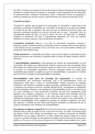 Colégio Estadual Tiradentes-Rio Real/Bahia. Página 447
Em 2002, a Cimeira (ou Cúpula) da Terra sobre Desenvolvimento Sustentável de Joanesburgo
reafirmou os compromissos da Agenda 21, propondo a maior integração das três dimensões
do desenvolvimento sustentável (econômica, social e ambiental) através de programas e
políticas centrados nas questões sociais e, particularmente, nos sistemas de proteção social.
Conceitos correlatos
Sustentável significa apto ou passível de sustentação, já sustentado é aquilo que já tem
garantida a sustentação. É defendido que sustentado já carrega em si um prazo de validade,
no sentido de que não se imagina o que quer que seja, no domínio do universo físico, que
apresente sustentação perpétua (ad aeternu), de modo que, no rigor, sustentado deve ser
acompanhado sempre do prazo ao qual se refere, sob risco de imprecisão ou falsidade,
acidental ou intencional. Tal rigor é especialmente importante nos casos das políticas
ambientais ou sociais, sujeitos a vieses de interesses divergentes.
Crescimento sustentado refere-se a um ciclo de crescimento econômico constante e
duradouro, porque assentado em bases consideradas estáveis e seguras. Dito de outra maneira,
é uma situação em que a produção cresce, em termos reais, isto é, descontada a inflação, por
um período relativamente longo.
Gestão sustentável é a capacidade para dirigir o curso de uma empresa, comunidade ou país,
através de processos que valorizam e recuperam todas as formas de capital, humano, natural e
financeiro.
A sustentabilidade comunitária é uma aplicação do conceito de sustentabilidade no nível
comunitário. Diz respeito aos conhecimentos, técnicas e recursos que uma comunidade utiliza
para manter sua existência tanto no presente quanto no futuro. Este é um conceito chave para
as ecovilas ou comunidades intencionais. Diversas estratégias podem ser usadas pelas
comunidades para manter ou ampliar seu grau de sustentabilidade, o qual pode ser avaliado
através da ASC (Avaliação de Sustentabilidade Comunitária) .
Sustentabilidade como parte da estratégia das organizações. O conceito de
sustentabilidade está intimamente relacionado com o da responsabilidade social das
organizações. Além disso, a ideia de sustentabilidade adquire contornos de vantagem
competitiva. Isto permitiu a expansão de alguns mercados, nomeadamente o da energia, com
o surgimento das energias renováveis. Segundo Michael Porter, normalmente as companhias
têm uma estratégia económica e um estratégia de responsabilidade social, e o que elas devem
ter é uma estratégia só. Uma consciência sustentável, por parte das organizações, pode
significar uma vantagem competitiva, se for encarada integrar uma estratégia única da
organização, tal como defende Porter, e não como algo que concorre, à parte, com a
estratégia da organização, apenas como parte da política de imagem ou de comunicação. A
ideia da sustentabilidade, como estratégia de aquisição de vantagem competitiva, por parte
das empresas, é refletida, de uma forma expressamente declarada, na elaboração do que as
empresas classificam como Relatório de Sustentabilidade.
Investimento socialmente responsável. Investir de uma forma ética e sustentável é a base do
chamado ISR (ou SRI, do inglês Socially responsible investing). Em 2005, o Secretário Geral
das Nações Unidas, Kofi Annan, em articulação com a Iniciativa Financeira do PNUMA
(PNUMA-FI ou, em inglês, UNEP-FI) e o Pacto Global das Nações Unidas (UN Global
Compact), convidou um grupo de vinte grandes investidores institucionais de doze países para
elaborar os Princípios do Investimento Responsável. O trabalho contou também com o apoio
 