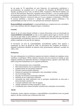 Colégio Estadual Tiradentes-Rio Real/Bahia. Página 448
de um grupo de 70 especialistas do setor financeiro, de organizações multilaterais e
governamentais, da sociedade civil e da academia. Os princípios da PNUMA-FI foram
lançados na Bolsa de Nova York, em abril de 2006. Atualmente a PNUMA-FI trabalha com
cerca de 200 instituições financeiras, signatárias desses princípios, e com um grande número
de organizações parceiras, visando desenvolver e promover as conexões entre sustentabilidade
e desempenho financeiro. Através de redes peer-to-peer, pesquisa e treinamento, a PNUMA-
FI procura identificar e promover a adoção das melhores práticas ambientais e de
sustentabilidade em todos os níveis, nas operações das instituições financeiras.
Responsabilidade socioambiental é a responsabilidade que a empresa tem com a sociedade e
com o meio ambiente além das obrigações legais e econômicas.
Conceito
Apesar de ser um termo bastante utilizado, é comum observarmos erros na conceituação de
responsabilidade socioambiental, ou seja, se uma empresa apenas segue as normas e leis de
seu setor no que tange ao meio ambiente e a sociedade esta ação não pode ser considerada
responsabilidade socioambiental, neste caso ela estaria apenas exercendo seu papel de pessoa
jurídica cumprindo as leis que lhe são impostas.
O movimento em prol da responsabilidade socioambiental ganhou forte impulso e
organização no início da década de 1990, em decorrência dos resultados da Primeira e
Segunda Conferências Mundiais da Indústria sobre gerenciamento ambiental, ocorridas em
1984 e 1991.
Parâmetros
Nos anos subsequentes às conferências surgiram movimentos cobrando por mudanças socias,
científicas e tecnológicas. Muitas empresas iniciaram uma nova postura em relação ao meio
ambiente refletidas em importantes decisões e estratégias práticas, segundo o autor Melo Neto
(2001) tal postura fundamentou-se nos seguintes parâmetros:
Bom relacionamento com a comunidade;
Bom relacionamento com os organismos ambientais;
Estabelecimento de uma política ambiental;
Eficiente sistema de gestão ambiental;
Garantia de segurança dos empregados e das comunidades vizinhas;
Uso de tecnologia limpa;
Elevados investimentos em proteção ambiental;
Definição de um compromisso ambiental;
Associação das ações ambientais com os princípios estabelecidos na carta para o
desenvolvimento sustentável;
A questão ambiental como valor do negócio;
Atuação ambiental com base na agenda 21 local;
Contribuição para o desenvolvimento sustentável dos municípios circunvizinhos.
Adesão
Atualmente, muitas empresas enxergam a responsabilidade socioambiental como um grande
negócio, são duas vertentes que se destacam neste meio:
 