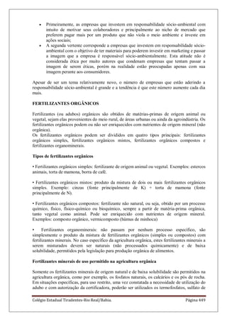 Colégio Estadual Tiradentes-Rio Real/Bahia. Página 449
Primeiramente, as empresas que investem em responsabilidade sócio-ambiental com
intuito de motivar seus colaboradores e principalmente ao nicho de mercado que
preferem pagar mais por um produto que não viola o meio ambiente e investe em
ações sociais;
A segunda vertente corresponde a empresas que investem em responsabilidade sócio-
ambiental com o objetivo de ter materiais para poderem investir em marketing e passar
a imagem que a empresa é responsável sócio-ambientalmente. Esta atitude não é
considerada ética por muito autores que condenam empresas que tentam passar a
imagem de serem éticas, porém na realidade estão preocupadas apenas com sua
imagem perante aos consumidores.
Apesar de ser um tema relativamente novo, o número de empresas que estão aderindo a
responsabilidade sócio-ambiental é grande e a tendência é que este número aumente cada dia
mais.
FERTILIZANTES ORGÂNICOS
Fertilizantes (ou adubos) orgânicos são obtidos de matérias-primas de origem animal ou
vegetal, sejam elas provenientes do meio rural, de áreas urbanas ou ainda da agroindústria. Os
fertilizantes orgânicos podem ou não ser enriquecidos com nutrientes de origem mineral (não
orgânica).
Os fertilizantes orgânicos podem ser divididos em quatro tipos principais: fertilizantes
orgânicos simples, fertilizantes orgânicos mistos, fertilizantes orgânicos compostos e
fertilizantes organominerais.
Tipos de fertilizantes orgânicos
• Fertilizantes orgânicos simples: fertilizante de origem animal ou vegetal. Exemplos: estercos
animais, torta de mamona, borra de café.
• Fertilizantes orgânicos mistos: produto da mistura de dois ou mais fertilizantes orgânicos
simples. Exemplo: cinzas (fonte principalmente de K) + torta de mamona (fonte
principalmente de N).
• Fertilizantes orgânicos compostos: fertilizante não natural, ou seja, obtido por um processo
químico, físico, físico-químico ou bioquímico, sempre a partir de matéria-prima orgânica,
tanto vegetal como animal. Pode ser enriquecido com nutrientes de origem mineral.
Exemplos: composto orgânico, vermicomposto (húmus de minhoca)
• Fertilizantes organominerais: não passam por nenhum processo específico, são
simplesmente o produto da mistura de fertilizantes orgânicos (simples ou compostos) com
fertilizantes minerais. No caso específico da agricultura orgânica, estes fertilizantes minerais a
serem misturados devem ser naturais (não processados quimicamente) e de baixa
solubilidade, permitidos pela legislação para produção orgânica de alimentos.
Fertilizantes minerais de uso permitido na agricultura orgânica
Somente os fertilizantes minerais de origem natural e de baixa solubilidade são permitidos na
agricultura orgânica, como por exemplo, os fosfatos naturais, os calcários e os pós de rocha.
Em situações específicas, para uso restrito, uma vez constatada a necessidade de utilização do
adubo e com autorização da certificadora, poderão ser utilizados os termofosfatos, sulfato de
 