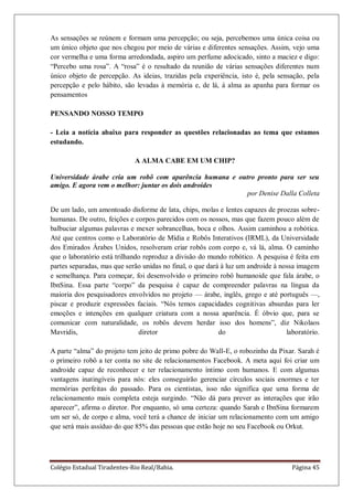 Colégio Estadual Tiradentes-Rio Real/Bahia. Página 45
As sensações se reúnem e formam uma percepção; ou seja, percebemos uma única coisa ou
um único objeto que nos chegou por meio de várias e diferentes sensações. Assim, vejo uma
cor vermelha e uma forma arredondada, aspiro um perfume adocicado, sinto a maciez e digo:
―Percebo uma rosa‖. A ―rosa‖ é o resultado da reunião de várias sensações diferentes num
único objeto de percepção. As ideias, trazidas pela experiência, isto é, pela sensação, pela
percepção e pelo hábito, são levadas à memória e, de lá, à alma as apanha para formar os
pensamentos
PENSANDO NOSSO TEMPO
- Leia a notícia abaixo para responder as questões relacionadas ao tema que estamos
estudando.
A ALMA CABE EM UM CHIP?
Universidade árabe cria um robô com aparência humana e outro pronto para ser seu
amigo. E agora vem o melhor: juntar os dois androides
por Denise Dalla Colleta
De um lado, um amontoado disforme de lata, chips, molas e lentes capazes de proezas sobre-
humanas. De outro, feições e corpos parecidos com os nossos, mas que fazem pouco além de
balbuciar algumas palavras e mexer sobrancelhas, boca e olhos. Assim caminhou a robótica.
Até que centros como o Laboratório de Mídia e Robôs Interativos (IRML), da Universidade
dos Emirados Árabes Unidos, resolveram criar robôs com corpo e, vá lá, alma. O caminho
que o laboratório está trilhando reproduz a divisão do mundo robótico. A pesquisa é feita em
partes separadas, mas que serão unidas no final, o que dará à luz um androide à nossa imagem
e semelhança. Para começar, foi desenvolvido o primeiro robô humanoide que fala árabe, o
IbnSina. Essa parte ―corpo‖ da pesquisa é capaz de compreender palavras na língua da
maioria dos pesquisadores envolvidos no projeto — árabe, inglês, grego e até português —,
piscar e produzir expressões faciais. ―Nós temos capacidades cognitivas absurdas para ler
emoções e intenções em qualquer criatura com a nossa aparência. É óbvio que, para se
comunicar com naturalidade, os robôs devem herdar isso dos homens‖, diz Nikolaos
Mavridis, diretor do laboratório.
A parte ―alma‖ do projeto tem jeito de primo pobre do Wall-E, o robozinho da Pixar. Sarah é
o primeiro robô a ter conta no site de relacionamentos Facebook. A meta aqui foi criar um
androide capaz de reconhecer e ter relacionamento íntimo com humanos. E com algumas
vantagens inatingíveis para nós: eles conseguirão gerenciar círculos sociais enormes e ter
memórias perfeitas do passado. Para os cientistas, isso não significa que uma forma de
relacionamento mais completa esteja surgindo. ―Não dá para prever as interações que irão
aparecer‖, afirma o diretor. Por enquanto, só uma certeza: quando Sarah e IbnSina formarem
um ser só, de corpo e alma, você terá a chance de iniciar um relacionamento com um amigo
que será mais assíduo do que 85% das pessoas que estão hoje no seu Facebook ou Orkut.
 