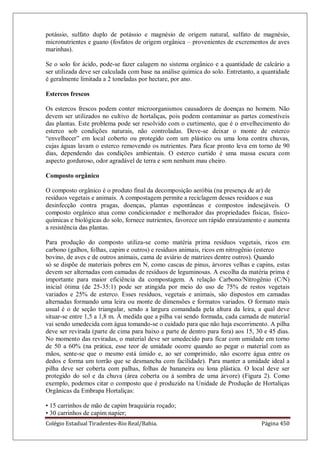 Colégio Estadual Tiradentes-Rio Real/Bahia. Página 450
potássio, sulfato duplo de potássio e magnésio de origem natural, sulfato de magnésio,
micronutrientes e guano (fosfatos de origem orgânica – provenientes de excrementos de aves
marinhas).
Se o solo for ácido, pode-se fazer calagem no sistema orgânico e a quantidade de calcário a
ser utilizada deve ser calculada com base na análise química do solo. Entretanto, a quantidade
é geralmente limitada a 2 toneladas por hectare, por ano.
Estercos frescos
Os estercos frescos podem conter microorganismos causadores de doenças no homem. Não
devem ser utilizados no cultivo de hortaliças, pois podem contaminar as partes comestíveis
das plantas. Este problema pode ser resolvido com o curtimento, que é o envelhecimento do
esterco sob condições naturais, não controladas. Deve-se deixar o monte de esterco
―envelhecer‖ em local coberto ou protegido com um plástico ou uma lona contra chuvas,
cujas águas lavam o esterco removendo os nutrientes. Para ficar pronto leva em torno de 90
dias, dependendo das condições ambientais. O esterco curtido é uma massa escura com
aspecto gorduroso, odor agradável de terra e sem nenhum mau cheiro.
Composto orgânico
O composto orgânico é o produto final da decomposição aeróbia (na presença de ar) de
resíduos vegetais e animais. A compostagem permite a reciclagem desses resíduos e sua
desinfecção contra pragas, doenças, plantas espontâneas e compostos indesejáveis. O
composto orgânico atua como condicionador e melhorador das propriedades físicas, físico-
químicas e biológicas do solo, fornece nutrientes, favorece um rápido enraizamento e aumenta
a resistência das plantas.
Para produção do composto utiliza-se como matéria prima resíduos vegetais, ricos em
carbono (galhos, folhas, capim e outros) e resíduos animais, ricos em nitrogênio (esterco
bovino, de aves e de outros animais, cama de aviário de matrizes dentre outros). Quando
só se dispõe de materiais pobres em N, como cascas de pinus, árvores velhas e capins, estas
devem ser alternadas com camadas de resíduos de leguminosas. A escolha da matéria prima é
importante para maior eficiência da compostagem. A relação Carbono/Nitrogênio (C/N)
inicial ótima (de 25-35:1) pode ser atingida por meio do uso de 75% de restos vegetais
variados e 25% de esterco. Esses resíduos, vegetais e animais, são dispostos em camadas
alternadas formando uma leira ou monte de dimensões e formatos variados. O formato mais
usual é o de seção triangular, sendo a largura comandada pela altura da leira, a qual deve
situar-se entre 1,5 a 1,8 m. À medida que a pilha vai sendo formada, cada camada de material
vai sendo umedecida com água tomando-se o cuidado para que não haja escorrimento. A pilha
deve ser revirada (parte de cima para baixo e parte de dentro para fora) aos 15, 30 e 45 dias.
No momento das reviradas, o material deve ser umedecido para ficar com umidade em torno
de 50 a 60% (na prática, esse teor de umidade ocorre quando ao pegar o material com as
mãos, sente-se que o mesmo está úmido e, ao ser comprimido, não escorre água entre os
dedos e forma um torrão que se desmancha com facilidade). Para manter a umidade ideal a
pilha deve ser coberta com palhas, folhas de bananeira ou lona plástica. O local deve ser
protegido do sol e da chuva (área coberta ou à sombra de uma árvore) (Figura 2). Como
exemplo, podemos citar o composto que é produzido na Unidade de Produção de Hortaliças
Orgânicas da Embrapa Hortaliças:
• 15 carrinhos de mão de capim braquiária roçado;
• 30 carrinhos de capim napier;
 