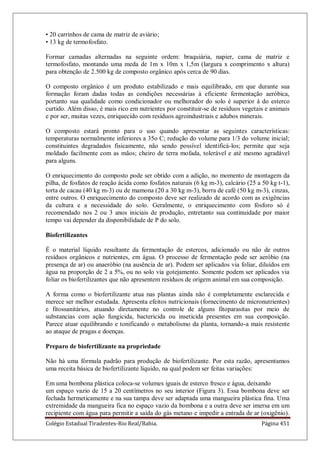 Colégio Estadual Tiradentes-Rio Real/Bahia. Página 451
• 20 carrinhos de cama de matriz de aviário;
• 13 kg de termofosfato.
Formar camadas alternadas na seguinte ordem: braquiária, napier, cama de matriz e
termofosfato, montando uma meda de 1m x 10m x 1,5m (largura x comprimento x altura)
para obtenção de 2.500 kg de composto orgânico após cerca de 90 dias.
O composto orgânico é um produto estabilizado e mais equilibrado, em que durante sua
formação foram dadas todas as condições necessárias à eficiente fermentação aeróbica,
portanto sua qualidade como condicionador ou melhorador do solo é superior à do esterco
curtido. Além disso, é mais rico em nutrientes por constituir-se de resíduos vegetais e animais
e por ser, muitas vezes, enriquecido com resíduos agroindustriais e adubos minerais.
O composto estará pronto para o uso quando apresentar as seguintes características:
temperaturas normalmente inferiores a 35o C; redução do volume para 1/3 do volume inicial;
constituintes degradados fisicamente, não sendo possível identificá-los; permite que seja
moldado facilmente com as mãos; cheiro de terra mofada, tolerável e até mesmo agradável
para alguns.
O enriquecimento do composto pode ser obtido com a adição, no momento de montagem da
pilha, de fosfatos de reação ácida como fosfatos naturais (6 kg m-3), calcário (25 a 50 kg t-1),
torta de cacau (40 kg m-3) ou de mamona (20 a 30 kg m-3), borra de café (50 kg m-3), cinzas,
entre outros. O enriquecimento do composto deve ser realizado de acordo com as exigências
da cultura e a necessidade do solo. Geralmente, o enriquecimento com fósforo só é
recomendado nos 2 ou 3 anos iniciais de produção, entretanto sua continuidade por maior
tempo vai depender da disponibilidade de P do solo.
Biofertilizantes
É o material líquido resultante da fermentação de estercos, adicionado ou não de outros
resíduos orgânicos e nutrientes, em água. O processo de fermentação pode ser aeróbio (na
presença de ar) ou anaeróbio (na ausência de ar). Podem ser aplicados via foliar, diluídos em
água na proporção de 2 a 5%, ou no solo via gotejamento. Somente podem ser aplicados via
foliar os biofertilizantes que não apresentem resíduos de origem animal em sua composição.
A forma como o biofertilizante atua nas plantas ainda não é completamente esclarecida e
merece ser melhor estudada. Apresenta efeitos nutricionais (fornecimento de micronutrientes)
e fitossanitários, atuando diretamente no controle de alguns fitoparasitas por meio de
substancias com ação fungicida, bactericida ou inseticida presentes em sua composição.
Parece atuar equilibrando e tonificando o metabolismo da planta, tornando-a mais resistente
ao ataque de pragas e doenças.
Preparo de biofertilizante na propriedade
Não há uma fórmula padrão para produção de biofertilizante. Por esta razão, apresentamos
uma receita básica de biofertilizante líquido, na qual podem ser feitas variações:
Em uma bombona plástica coloca-se volumes iguais de esterco fresco e água, deixando
um espaço vazio de 15 a 20 centímetros no seu interior (Figura 3). Essa bombona deve ser
fechada hermeticamente e na sua tampa deve ser adaptada uma mangueira plástica fina. Uma
extremidade da mangueira fica no espaço vazio da bombona e a outra deve ser imersa em um
recipiente com água para permitir a saída do gás metano e impedir a entrada de ar (oxigênio).
 