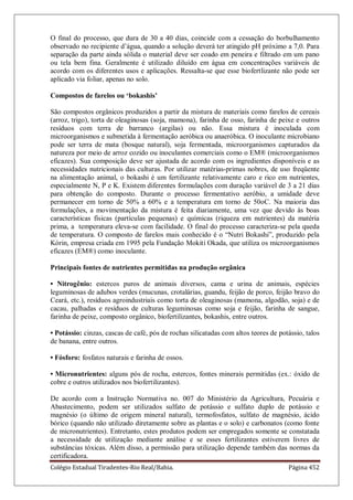 Colégio Estadual Tiradentes-Rio Real/Bahia. Página 452
O final do processo, que dura de 30 a 40 dias, coincide com a cessação do borbulhamento
observado no recipiente d’água, quando a solução deverá ter atingido pH próximo a 7,0. Para
separação da parte ainda sólida o material deve ser coado em peneira e filtrado em um pano
ou tela bem fina. Geralmente é utilizado diluído em água em concentrações variáveis de
acordo com os diferentes usos e aplicações. Ressalta-se que esse biofertlizante não pode ser
aplicado via foliar, apenas no solo.
Compostos de farelos ou „bokashis‟
São compostos orgânicos produzidos a partir da mistura de materiais como farelos de cereais
(arroz, trigo), torta de oleaginosas (soja, mamona), farinha de osso, farinha de peixe e outros
resíduos com terra de barranco (argilas) ou não. Essa mistura é inoculada com
microorganismos e submetida à fermentação aeróbica ou anaeróbica. O inoculante microbiano
pode ser terra de mata (bosque natural), soja fermentada, microorganismos capturados da
natureza por meio de arroz cozido ou inoculantes comerciais como o EM® (microorganismos
eficazes). Sua composição deve ser ajustada de acordo com os ingredientes disponíveis e as
necessidades nutricionais das culturas. Por utilizar matérias-primas nobres, de uso freqüente
na alimentação animal, o bokashi é um fertilizante relativamente caro e rico em nutrientes,
especialmente N, P e K. Existem diferentes formulações com duração variável de 3 a 21 dias
para obtenção do composto. Durante o processo fermentativo aeróbio, a umidade deve
permanecer em torno de 50% a 60% e a temperatura em torno de 50oC. Na maioria das
formulações, a movimentação da mistura é feita diariamente, uma vez que devido às boas
características físicas (partículas pequenas) e químicas (riqueza em nutrientes) da matéria
prima, a temperatura eleva-se com facilidade. O final do processo caracteriza-se pela queda
de temperatura. O composto de farelos mais conhecido é o ―Nutri Bokashi‖, produzido pela
Kórin, empresa criada em 1995 pela Fundação Mokiti Okada, que utiliza os microorganismos
eficazes (EM®) como inoculante.
Principais fontes de nutrientes permitidas na produção orgânica
• Nitrogênio: estercos puros de animais diversos, cama e urina de animais, espécies
leguminosas de adubos verdes (mucunas, crotalárias, guandu, feijão de porco, feijão bravo do
Ceará, etc.), resíduos agroindustriais como torta de oleaginosas (mamona, algodão, soja) e de
cacau, palhadas e resíduos de culturas leguminosas como soja e feijão, farinha de sangue,
farinha de peixe, composto orgânico, biofertilizantes, bokashis, entre outros.
• Potássio: cinzas, cascas de café, pós de rochas silicatadas com altos teores de potássio, talos
de banana, entre outros.
• Fósforo: fosfatos naturais e farinha de ossos.
• Micronutrientes: alguns pós de rocha, estercos, fontes minerais permitidas (ex.: óxido de
cobre e outros utilizados nos biofertilizantes).
De acordo com a Instrução Normativa no. 007 do Ministério da Agricultura, Pecuária e
Abastecimento, podem ser utilizados sulfato de potássio e sulfato duplo de potássio e
magnésio (o último de origem mineral natural), termofosfatos, sulfato de magnésio, ácido
bórico (quando não utilizado diretamente sobre as plantas e o solo) e carbonatos (como fonte
de micronutrientes). Entretanto, estes produtos podem ser empregados somente se constatada
a necessidade de utilização mediante análise e se esses fertilizantes estiverem livres de
substâncias tóxicas. Além disso, a permissão para utilização depende também das normas da
certificadora.
 