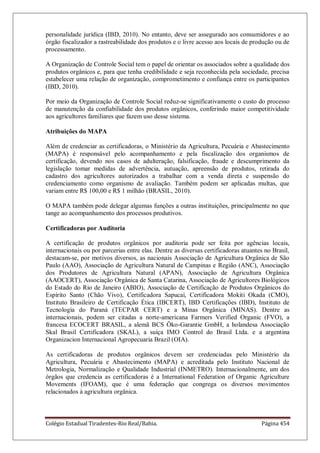 Colégio Estadual Tiradentes-Rio Real/Bahia. Página 454
personalidade jurídica (IBD, 2010). No entanto, deve ser assegurado aos consumidores e ao
órgão fiscalizador a rastreabilidade dos produtos e o livre acesso aos locais de produção ou de
processamento.
A Organização de Controle Social tem o papel de orientar os associados sobre a qualidade dos
produtos orgânicos e, para que tenha credibilidade e seja reconhecida pela sociedade, precisa
estabelecer uma relação de organização, comprometimento e confiança entre os participantes
(IBD, 2010).
Por meio da Organização de Controle Social reduz-se significativamente o custo do processo
de manutenção da confiabilidade dos produtos orgânicos, conferindo maior competitividade
aos agricultores familiares que fazem uso desse sistema.
Atribuições do MAPA
Além de credenciar as certificadoras, o Ministério da Agricultura, Pecuária e Abastecimento
(MAPA) é responsável pelo acompanhamento e pela fiscalização dos organismos de
certificação, devendo nos casos de adulteração, falsificação, fraude e descumprimento da
legislação tomar medidas de advertência, autuação, apreensão de produtos, retirada do
cadastro dos agricultores autorizados a trabalhar com a venda direta e suspensão do
credenciamento como organismo de avaliação. Também podem ser aplicadas multas, que
variam entre R$ 100,00 e R$ 1 milhão (BRASIL, 2010).
O MAPA também pode delegar algumas funções a outras instituições, principalmente no que
tange ao acompanhamento dos processos produtivos.
Certificadoras por Auditoria
A certificação de produtos orgânicos por auditoria pode ser feita por agências locais,
internacionais ou por parcerias entre elas. Dentre as diversas certificadoras atuantes no Brasil,
destacam-se, por motivos diversos, as nacionais Associação de Agricultura Orgânica de São
Paulo (AAO), Associação de Agricultura Natural de Campinas e Região (ANC), Associação
dos Produtores de Agricultura Natural (APAN), Associação de Agricultura Orgânica
(AAOCERT), Associação Orgânica de Santa Catarina, Associação de Agricultores Biológicos
do Estado do Rio de Janeiro (ABIO), Associação de Certificação de Produtos Orgânicos do
Espírito Santo (Chão Vivo), Certificadora Sapucaí, Certificadora Mokiti Okada (CMO),
Instituto Brasileiro de Certificação Ética (IBCERT), IBD Certificações (IBD), Instituto de
Tecnologia do Paraná (TECPAR CERT) e a Minas Orgânica (MINAS). Dentre as
internacionais, podem ser citadas a norte-americana Farmers Verified Organic (FVO), a
francesa ECOCERT BRASIL, a alemã BCS Öko-Garantie GmbH, a holandesa Associação
Skal Brasil Certificadora (SKAL), a suíça IMO Control do Brasil Ltda. e a argentina
Organizacion Internacional Agropecuaria Brazil (OIA).
As certificadoras de produtos orgânicos devem ser credenciadas pelo Ministério da
Agricultura, Pecuária e Abastecimento (MAPA) e acreditada pelo Instituto Nacional de
Metrologia, Normalização e Qualidade Industrial (INMETRO). Internacionalmente, um dos
órgãos que credencia as certificadoras é a International Federation of Organic Agriculture
Movements (IFOAM), que é uma federação que congrega os diversos movimentos
relacionados à agricultura orgânica.
 