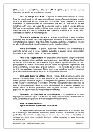 Colégio Estadual Tiradentes-Rio Real/Bahia. Página 457
(1984), citado por Hecht (2002), e Glissmann e Méndez (2001), apresentam as seguintes
diferenças em relação aos ecossistemas naturais:
Fluxo de energia mais aberto - Enquanto nos ecossistemas naturais a principal
fonte é a energia direta do sol, os agroecossistemas possuem fontes auxiliares de energia,
como a força humana, a tração animal e os combustíveis fósseis cuja energia é aplicada
diretamente ao agroecossistema ou indiretamente, por meio da produção de insumos
industriais. Além disso, as perdas de energia são maiores, tanto de energia potencial
biológica armazenada nos tecidos colhidos ou na matéria orgânica, como pelas perdas
diretas de calor, por meio da aceleração dos processos biológicos e na decomposição
acelerada das reservas de matéria orgânica.
Ciclagem de nutrientes mais aberta - Nos agroemssistemas, ocorre a entrada de
nutrientes pela adição de fertilizantes orgânicos ou industriais, e maiores saídas devido à
intensificação dos processos de perda (erosão, lixiviação, volatilização, fixação aos minerais
do solo) e pela exportação de nutrientes por meio dos produtos colhidos.
Menor diversidade - A grande diversidade encontrada nos ecossistemas é
suprimida, dando lugar a poucas espécies cultivadas, a poucas plantas consideradas
invasoras, e aos organismos associados a essas espécies.
Pressão de seleção artificial - Os organismos remanescentes no agroecossistema
deixam de estar submetidos à seleção natural para serem submetidos a pressões artificiais
de seleção, tanto a seleção conscientemente dirigida sobre os organismos cultivados, como
pela pressão de seleção inconsciente aplicada sobre os organismos espontâneos dos
agroecossistemas, causada pelas práticas culturais e pela aplicação de produtos para
controle das populações indesejadas. Muitas vezes, essa pressão de seleção inconsciente
pode ser muito mais intensa que a aplicada aos organismos cultivados.
Diminuição dos níveis tróficos - Devido à redução da biodiversidade, ocorre uma
redução dos níveis tráficos, que em geral se reduzem aos produtores e seus consumidores
diretos (no caso de culturas vegetais) ou de produtores (que não necessariamente estão
dentro dos agroecossistemas), consumidores primários e seus predadores ou parasitas (no
caso de produção animal). Como em geral há abundância do organismo cultivado, isso
significa fartura de alimento para o nível tráfico seguinte, permitindo rápido aumento da
população dos organismos que participam desse nível tráfico.
Diminuição na capacidade de auto-regulação - Os mecanismos de auto-
regulação são substituídos por controles artificiais de população e deixam de ser levados em
conta, perdendo sua capacidade de resposta aos estímulos ambientais.
Tipos de agroecossistemas
Agroecossistemas modernos ou tecnificados
Os agroecossistemas modernos ou tecnificados caracterizam-se por um alto grau
de artificialização das condições ambientais, sendo altamente dependentes de insumos
produzidos industrialmente e adquiridos no mercado. Esses insumos são baseados em
recursos não renováveis e importados de outras regiões, implicando em gasto de energia
com transporte.
 