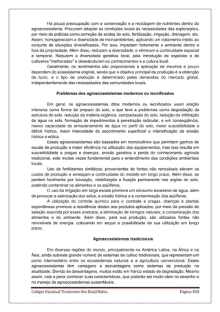Colégio Estadual Tiradentes-Rio Real/Bahia. Página 458
Há pouca preocupação com a conservação e a reciclagem de nutrientes dentro do
agroecossistema. Procuram adaptar as condições locais às necessidades das explorações,
por meio de práticas como correção da acidez do solo, fertilização, irrigação, drenagem, etc.
Assim, homogeneízam a diversidade de microambientes, aplicando um tratamento médio ao
conjunto de situações diversificadas. Por isso, impactam fortemente o ambiente dentro e
fora da propriedade. Além disso, reduzem a diversidade, e eliminam a continuidade espacial
e temporal. Reduzem a diversidade genética local, pela introdução de espécies e de
cultivares melhoradas e desestruturam os conhecimentos e a cultura local.
Geralmente, os rendimentos são proporcionais à aplicação de insumos e pouco
dependem do ecossistema original, sendo que o objetivo principal da produção é a obtenção
de lucro, e o tipo de produção é determinado pelas demandas do mercado global,
independentemente das necessidades das comunidades locais.
Problemas dos agroecossistemas modernos ou tecnificados
Em geral, os agroecossistemas ditos modernos ou tecnificados usam aração
intensiva como forma de preparo do solo, o que leva a problemas como degradação da
estrutura do solo, redução da matéria orgânica, compactação do solo, redução da infiltração
de água no solo, formação de impedimentos à penetração radicular, e em conseqüência,
menor capacidade de armazenamento de água no perfil do solo, maior suscetibilidade a
déficit hídrico, maior intensidade do escorrimento superficial e intensificação da erosão
hídrica e eólica.
Esses agroecossistemas são baseados em monocultivos que permitem ganhos de
escala de produção e maior eficiência na utilização dos equipamentos, mas isso resulta em
suscetibilidade a pragas e doenças, erosão genética e perda do conhecimento agrícola
tradicional, este muitas vezes fundamental para o entendimento das condições ambientais
locais.
Uso de fertilizantes sintéticos, provenientes de fontes não renováveis elevam os
custos de produção e ameaçam a continuidade do modelo em longo prazo. Além disso, se
perdem facilmente por lixiviação, volatilização e fixação permanente nas argilas do solo,
podendo contaminar os alimentos e os aqüíferos.
O uso da irrigação em larga escala promove um consumo excessivo de água, além
de provocar a salinização dos solos, a erosão hídrica e a contaminação dos aqüíferos.
A utilização do controle químico para o combate a pragas, doenças e plantas
espontâneas promove a resistência destes aos produtos aplicados, por meio da pressão de
seleção exercida por esses produtos; a eliminação de inimigos naturais; a contaminação dos
alimentos e do ambiente. Além disso, para sua produção, são utilizadas fontes não
renováveis de energia, colocando em xeque a possibilidade de sua utilização em longo
prazo.
Agroecossistemas tradicionais
Em diversas regiões do mundo, principalmente na América Latina, na África e na
Ásia, ainda subsiste grande número de sistemas de cultivo tradicionais, que representam um
ponto intermediário entre os ecossistemas naturais e a agricultura convencional. Esses
agroecossistemas têm vantagens e desvantagens como sistemas de produção na
atualidade. Devido às desvantagens, muitos estão em franco estado de degradação. Mesmo
assim, vale a pena conhecer suas características, que poderão ser muito úteis no desenho e
no manejo de agroecossistemas sustentáveis.
 
