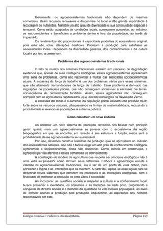 Colégio Estadual Tiradentes-Rio Real/Bahia. Página 459
Geralmente, os agroecossistemas tradicionais não dependem de insumos
comerciais. Usam recursos renováveis e disponíveis no local e dão grande importância à
reciclagem de nutrientes. Mantêm um alto grau de diversidade e sua continuidade espacial e
temporal. Como estão adaptados às condições locais, conseguem aproveitar, ao máximo,
os microambientes e beneficiam o ambiente dentro e fora da propriedade, ao invés de
impactá-Io.
Os rendimentos são proporcionais à capacidade produtiva do ecossistema original,
pois este não sofre alterações drásticas. Priorizam a produção para satisfazer as
necessidades locais. Dependem da diversidade genética, dos conhecimentos e da cultura
local e por isso a preservam.
Problemas dos agroecossistemas tradicionais
O fato de muitos dos sistemas tradicionais estarem em processo de degradação
evidencia que, apesar de suas vantagens ecológicas, esses agroecossistemas apresentam
uma série de problemas, como não responder a muitas das realidades socioeconômicas
atuais. A escassez da força de trabalho é um dos problemas sérios para esses sistemas,
que são altamente demandadores de força de trabalho. Esse problema é derivado das
migrações de populações pobres, que não conseguem sobreviver à escassez de terras,
conseqüência da concentração fundiária. Assim, esses agricultores não conseguem
competir com os agricultores capitalizados, que utilizam tecnologias da Revolução Verde.
A escassez de terras e o aumento da população pobre causam uma pressão muito
forte sobre os recursos naturais, ultrapassando os limites de sustentabilidade, reduzindo a
produtividade e levando as populações à extrema pobreza.
Como construir um novo sistema
Ao construir um novo sistema de produção, devemos nos basear num princípio
geral: quanto mais um agroecossistema se parecer com o ecossistema da região
biogeográfica em que se encontra, em relação à sua estrutura e função, maior será a
probabilidade desse agroecossistema ser sustentável.
Por isso, devemos construir sistemas de produção que se aproximem ao máximo
dos ecossistemas naturais. Isso não é fácil e exige um alto grau de conhecimento ecológico,
agronômico e socioeconômico, ainda não disponível. Como ciência em construção, a
agroecologia visa atender a essas demandas de conhecimento.
A construção de modelo de agricultura que respeite os princípios ecológicos não é
uma volta ao passado, como afirmam seus detratores. Embora a agroecologia estude e
valorize os agroecossistemas tradicionais, ela o faz de um ponto de vista crítico, para
conhecer a lógica e as interações que os mantêm. A partir daí, aplica-se essa lógica para se
desenhar novos sistemas que otimizem os processos e as interações ecológicas, com a
finalidade de melhorar a produção de bens úteis à sociedade.
Ao incorporar as questões sociais e respeitar a cultura e o conhecimento local,
busca preservar a identidade, os costumes e as tradições de cada povo, propiciando a
conquista de direitos sociais e a melhoria da qualidade de vida dessas populações, ao invés
de enfocar apenas a produção pela produção, esquecendo as aspirações dos homens
responsáveis por esta.
 