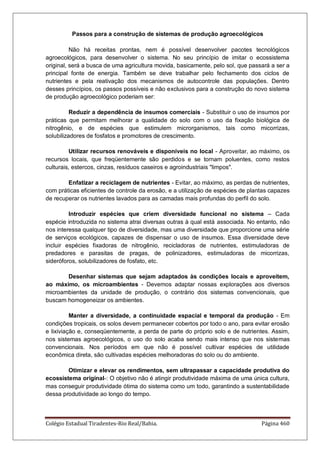 Colégio Estadual Tiradentes-Rio Real/Bahia. Página 460
Passos para a construção de sistemas de produção agroecológicos
Não há receitas prontas, nem é possível desenvolver pacotes tecnológicos
agroecológicos, para desenvolver o sistema. No seu princípio de imitar o ecossistema
original, será a busca de uma agricultura movida, basicamente, pelo sol, que passará a ser a
principal fonte de energia. Também se deve trabalhar pelo fechamento dos ciclos de
nutrientes e pela reativação dos mecanismos de autocontrole das populações. Dentro
desses princípios, os passos possíveis e não exclusivos para a construção do novo sistema
de produção agroecológico poderiam ser:
Reduzir a dependência de insumos comerciais - Substituir o uso de insumos por
práticas que permitam melhorar a qualidade do solo com o uso da fixação biológica de
nitrogênio, e de espécies que estimulem microrganismos, tais como micorrizas,
solubilizadores de fosfatos e promotores de crescimento.
Utilizar recursos renováveis e disponíveis no local - Aproveitar, ao máximo, os
recursos locais, que freqüentemente são perdidos e se tornam poluentes, como restos
culturais, estercos, cinzas, resíduos caseiros e agroindustriais limpos.
Enfatizar a reciclagem de nutrientes - Evitar, ao máximo, as perdas de nutrientes,
com práticas eficientes de controle da erosão, e a utilização de espécies de plantas capazes
de recuperar os nutrientes lavados para as camadas mais profundas do perfil do solo.
Introduzir espécies que criem diversidade funcional no sistema – Cada
espécie introduzida no sistema atrai diversas outras à qual está associada. No entanto, não
nos interessa qualquer tipo de diversidade, mas uma diversidade que proporcione uma série
de serviços ecológicos, capazes de dispensar o uso de insumos. Essa diversidade deve
incluir espécies fixadoras de nitrogênio, recicladoras de nutrientes, estimuladoras de
predadores e parasitas de pragas, de polinizadores, estimuladoras de micorrizas,
sideróforos, solubilizadores de fosfato, etc.
Desenhar sistemas que sejam adaptados às condições locais e aproveitem,
ao máximo, os microambientes - Devemos adaptar nossas explorações aos diversos
microambientes da unidade de produção, o contrário dos sistemas convencionais, que
buscam homogeneizar os ambientes.
Manter a diversidade, a continuidade espacial e temporal da produção - Em
condições tropicais, os solos devem permanecer cobertos por todo o ano, para evitar erosão
e lixiviação e, conseqüentemente, a perda de parte do próprio solo e de nutrientes. Assim,
nos sistemas agroecológicos, o uso do solo acaba sendo mais intenso que nos sistemas
convencionais. Nos períodos em que não é possível cultivar espécies de utilidade
econômica direta, são cultivadas espécies melhoradoras do solo ou do ambiente.
Otimizar e elevar os rendimentos, sem ultrapassar a capacidade produtiva do
ecossistema original-: O objetivo não é atingir produtividade máxima de uma única cultura,
mas conseguir produtividade ótima do sistema como um todo, garantindo a sustentabilidade
dessa produtividade ao longo do tempo.
 