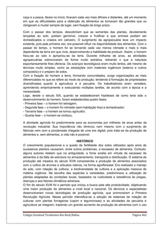 Colégio Estadual Tiradentes-Rio Real/Bahia. Página 462
caça e a pesca, fáceis no início, ficavam cada vez mais difíceis e distantes, até um momento
em que as dificuldades para a obtenção de alimentos se tornavam tão grandes que os
obrigavam a mudar sempre de lugar, sem fixação de longo prazo.
Com o passar dos tempos, descobriram que as sementes das plantas, devidamente
lançadas ao solo, podiam germinar, crescer e frutificar e que animais podiam ser
domesticados e criados em cativeiro. O surgimento da agropecuária teve um impacto
evidente, pois pela primeira vez, era possível influir na disponibilidade dos alimentos. Com o
passar do tempo, o homem foi se tornando cada vez menos nômade e mais e mais
dependente da terra em que vivia, desenvolvendo a habilidade de produzir. Assim, o homem
fixou-se ao solo e apropriou-se da terra. Durante milhares de anos, as atividades
agropecuárias sobreviveram de forma muito extrativa, retirando o que a natureza
espontaneamente lhes oferecia. Os avanços tecnológicos eram muito lentos, até mesmo de
técnicas muito simples, como as adubações com materiais orgânicos (esterco e outros
compostos) e o preparo de solos.
Com a fixação do homem a terra, formando comunidades, surge organizações as mais
diferenciadas no que se refere ao modo de produção, tendendo à formação de propriedades
diversificadas quanto à agricultura e à pecuária. Os trabalhadores eram versáteis,
aprendendo empiricamente e executando múltiplas tarefas, de acordo com a época e a
necessidade.
Logo, desde o século XIX, quando se estabeleceram hipóteses de como teria sido o
desenvolvimento do homem, foram estabelecidas quatro fases:
- Primeira fase – o homem foi selvagem;
- Segunda fase – o homem foi nômade (sem habitação fixa) e domesticador;
- Terceira fase – o homem se tornou agricultor;
- Quarta fase – o homem se civilizou.
A atividade agrícola foi predominante para as economias por milhares de anos antes da
revolução industrial. Sua importância não diminuiu nem mesmo com o surgimento de
fábricas nem com a proclamada chegada de uma era digital, pois trata-se da produção de
alimentos e, sem alimentos, a vida não é possível.
HISTÓRICO
O crescimento populacional e a queda da fertilidade dos solos utilizados após anos de
sucessivos plantios causaram, entre outros problemas, a escassez de alimentos. Contudo,
alguns autores relatam que na antiguidade, a fome existia em virtude da escassez de
alimentos e da falta de estrutura no armazenamento, transporte e distribuição. O sistema de
produção até meados do século XVIII compreendia a produção de alimentos associados
com o cultivo de árvores e arbustos nativos, na forma agroflorestal. Era realizado o manejo
do solo, com rotação de cultivos, a biodiversidade de cultivos e a aplicação massiva de
matéria orgânica. Na escolha das espécies e variedades, predominava a utilização de
plantas adaptadas às condições locais, baseados na rusticidade e resistência às pragas,
doenças e aos fatores climáticos adversos.
O fim do século XVIII foi o período que iniciou a busca pela alta produtividade, objetivando
uma maior produção de alimentos a nível local e nacional. Os técnicos e especialistas
desenvolveram novas tecnologias de produção agrícola, que promoveram a Primeira
Revolução Agrícola. Nesse período intensifica-se a adoção de sistemas de rotação de
culturas com plantas forrageiras (capim e leguminosas) e as atividades de pecuária e
agricultura se integram, trazendo um grande aumento da produção de alimentos com o uso
 