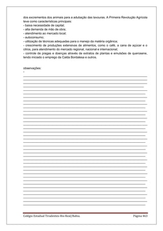 Colégio Estadual Tiradentes-Rio Real/Bahia. Página 463
dos excrementos dos animais para a adubação das lavouras. A Primeira Revolução Agrícola
teve como características principais:
- baixa necessidade de capital;
- alta demanda de mão de obra;
- atendimento ao mercado local;
- autoconsumo;
- utilização de técnicas adequadas para o manejo da matéria orgânica;
- crescimento de produções extensivas de alimentos, como o café, a cana de açúcar e o
citros, para atendimento do mercado regional, nacional e internacional;
- controle de pragas e doenças através de extratos de plantas e emulsões de querosene,
tendo iniciado o emprego da Calda Bordalesa e outros.
observações:
-
__________________________________________________________________________
__________________________________________________________________________
__________________________________________________________________________
________________________________________________________________________
__________________________________________________________________________
_________________________________________________________________________
__________________________________________________________________________
_________________________________________________________________________
__________________________________________________________________________
_________________________________________________________________________
__________________________________________________________________________
_________________________________________________________________________
__________________________________________________________________________
_________________________________________________________________________
__________________________________________________________________________
_________________________________________________________________________
__________________________________________________________________________
_________________________________________________________________________
__________________________________________________________________________
_________________________________________________________________________
__________________________________________________________________________
_________________________________________________________________________
__________________________________________________________________________
_________________________________________________________________________
__________________________________________________________________________
_________________________________________________________________________
__________________________________________________________________________
_________________________________________________________________________
__________________________________________________________________________
_________________________________________________________________________
__________________________________________________________________________
_________________________________________________________________________
__________________________________________________________________________
_________________________________________________________________________
__________________________________________________________________________
_________________________________________________________________________
__________________________________________________________________________
_________________________________________________________________________
 