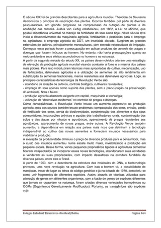 Colégio Estadual Tiradentes-Rio Real/Bahia. Página 464
O século XIX foi de grandes descobertas para a agricultura mundial. Theodore de Saussure
demonstrou o princípio da respiração das plantas. Ocorreu também, por parte de diversos
pesquisadores, um grande progresso na compreensão da nutrição de plantas e da
adubação das culturas. Justus von Liebig estabeleceu, em 1862, a Lei do Mínimo, que
possui importância universal no manejo da fertilidade do solo ainda hoje. Neste século teve
início o desenvolvimento da maquinaria agrícola, fertilizantes e pesticidas para o emprego
na agricultura, o emprego agrícola do DDT, um inseticida clorado. Surgiram as grandes
extensões de cultivos, principalmente monoculturas, com elevada necessidade de irrigação.
Começou neste período haver a preocupação em aplicar produtos de controle de pragas e
doenças que fossem inócuos ao homem. No entanto, não havia preocupações quanto ao
meio ambiente e seus efeitos acumulativos no homem e na natureza.
A partir da segunda metade do século XX, os países desenvolvidos criaram uma estratégia
de elevação da produção agrícola mundial visando combater a fome e a miséria dos países
mais pobres. Para isso introduziram técnicas mais apropriadas de cultivo, mecanização, uso
de fertilizantes, defensivos agrícolas e a utilização de sementes de alto rendimento em
substituição às sementes tradicionais, menos resistentes aos defensivos agrícolas. Logo, as
principais características da tecnologia da Revolução Verde são:
- abandono da rotação de cultivos, controle biológico, cultivares resistentes;
- emprego do solo apenas como suporte das plantas, sem a preocupação da preservação
do ambiente, flora e fauna;
- produção agrícola altamente exigente em capital, maquinaria e tecnologia;
- utilização de “defensivos modernos” no controle de pragas e doenças.
Como conseqüências, a Revolução Verde trouxe um aumento expressivo na produção
agrícola, mas aos poucos também trouxe problemas: compactação dos solos, erosão, perda
da fertilidade dos solos, perda da biodiversidade, contaminação dos alimentos e dos seus
consumidores, intoxicações crônicas e agudas dos trabalhadores rurais, contaminação dos
solos e das águas por nitratos e agrotóxicos, aparecimento de pragas resistentes aos
agrotóxicos, aparecimento de novas pragas, entre outros. A Revolução Verde também
aumentou a dependência em relação aos países mais ricos que detinham a tecnologia
indispensável ao cultivo das novas sementes e forneciam insumos necessários para
viabilizar a produção.
A elevação da produtividade diminuiu o preço de diversos produtos para o consumidor, mas
o custo dos insumos aumentou numa escala muito maior, inviabilizando a produção em
pequena escala. Dessa forma, vários pequenos proprietários ligados à agricultura comercial
ficaram incapacitados de incorporar essas novas tecnologias, abandonaram suas atividades
e venderam as suas propriedades, com impacto desastroso na estrutura fundiária de
diversos países, entre eles o Brasil.
A partir de 1953, com a descoberta da estrutura das moléculas do DNA, a biotecnologia
provocou uma nova revolução na agricultura. Com isso o homem viu a possibilidade de
manipular, trocar de lugar as letras do código genético e já na década de 1970, descobriu-se
como unir fragmentos de diferentes espécies. Assim, através de técnicas utilizadas para
alteração de genes em diferentes organismos, com a fusão de genes de espécies diferentes
que jamais se cruzariam na natureza, foram criadas diversas variedades transgênicas ou
OGMs (Organismos Geneticamente Modificados). Portanto, os transgênicos são espécies
cuja
 
