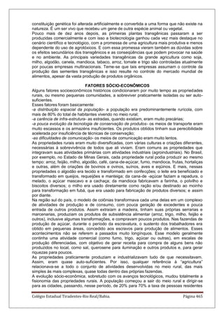Colégio Estadual Tiradentes-Rio Real/Bahia. Página 465
constituição genética foi alterada artificialmente e convertida a uma forma que não existe na
natureza. É um ser vivo que recebeu um gene de outra espécie animal ou vegetal.
Pouco mais de dez anos depois, as primeiras plantas transgênicas passaram a ser
produzidas comercialmente e com isso a biotecnologia ganhou cada vez mais destaque no
cenário científico e tecnológico, com a promessa de uma agricultura mais produtiva e menos
dependente do uso de agrotóxicos. E com essa promessa vieram também as dúvidas sobre
os efeitos secundários dos transgênicos e as conseqüências que podem provocar na saúde
e no ambiente. As principais variedades transgênicas da grande agricultura como soja,
milho, algodão, canela, mandioca, tabaco, arroz, tomate e trigo são controladas atualmente
por poucas empresas multinacionais. Teme-se que tais empresas assumam o controle da
produção das sementes transgênicas e isso resulte no controle do mercado mundial de
alimentos, apesar da vasta produção de produtos orgânicos.
FATORES SÓCIO-ECONÔMICOS
Alguns fatores socioeconômicos históricos condicionaram por muito tempo as propriedades
rurais, ou mesmo pequenas comunidades, a sobreviver praticamente isoladas ou ser auto-
suficientes.
Esses fatores foram basicamente:
-a distribuição espacial da população- a população era predominantemente rurícola, com
mais de 80% do total de habitantes vivendo no meio rural;
-a carência de infra-estrutura- as estradas, quando existiam, eram muito precárias;
-a pouca evolução da tecnologia de conservação de produtos- os meios de transporte eram
muito escassos e os armazéns insuficientes. Os produtos obtidos tinham sua perecibilidade
acelerada por insuficiência de técnicas de conservação;
-as dificuldades de comunicação- os meios de comunicação eram muito lentos.
As propriedades rurais eram muito diversificadas, com várias culturas e criações diferentes,
necessárias à sobrevivência de todos que ali viviam. Eram comuns as propriedades que
integravam suas atividades primárias com atividades industriais (agroindustriais). No Brasil,
por exemplo, no Estado de Minas Gerais, cada propriedade rural podia produzir ao mesmo
tempo: arroz, feijão, milho, algodão, café, cana-de-açúcar, fumo, mandioca, frutas, hortaliças
e outras, além de criações de bovinos e ovinos, suínos, aves e eqüinos. E mais, nessas
propriedades o algodão era tecido e transformado em confecções; o leite era beneficiado e
transformado em queijos, requeijões e manteiga; da cana-de -açúcar faziam a rapadura, o
melado, o açúcar mascavo e a cachaça; da mandioca fabricavam a farinha, o polvilho e
biscoitos diversos; o milho era usado diretamente como ração e/ou destinado ao moinho
para transformação em fubá, que era usado para fabricação de produtos diversos; e assim
por diante.
Na região sul do país, o modelo de colônias transformava cada uma delas em um complexo
de atividades de produção e de consumo, com pouca geração de excedentes e pouca
entrada de outros produtos. Assim extraíam a madeira, tinham suas próprias serrarias e
marcenarias, produziam os produtos de subsistência alimentar (arroz, trigo, milho, feijão e
outros), inclusive algumas transformações, e compravam poucos produtos. Nas fazendas de
produção de açúcar, durante o período da escravatura, o sustento dos trabalhadores era
obtido em pequenas áreas, concedido aos escravos para produção de alimentos. Esses
acontecimentos não se referem a passados muito longínquos. Esse modelo geralmente
continha uma atividade comercial (como fumo, trigo, açúcar ou outras), em escalas de
produção diferenciadas, com objetivo de gerar receita para compra de alguns bens não
produzidos no local, como sal, querosene para iluminação e outros produtos e, para gerar
riquezas para poucos.
As propriedades praticamente produziam e industrializavam tudo de que necessitavam.
Assim, eram quase auto-suficientes. Por isso, qualquer referência à “agricultura”
relacionava-se a todo o conjunto de atividades desenvolvidas no meio rural, das mais
simples às mais complexas, quase todas dentro das próprias fazendas.
A evolução sócio-econômica, sobretudo com os avanços tecnológicos, mudou totalmente a
fisionomia das propriedades rurais. A população começou a sair do meio rural e dirigir-se
para as cidades, passando, nesse período, de 20% para 70% a taxa de pessoas residentes
 