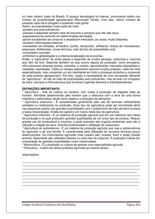 Colégio Estadual Tiradentes-Rio Real/Bahia. Página 466
no meio urbano (caso do Brasil). O avanço tecnológico foi intenso, provocando saltos nos
índices de produtividade agropecuária (Revolução Verde). Com isso, menor número de
pessoas cada dia é obrigado a sustentar mais gente.
Assim, as propriedades rurais cada dia mais:
-perdem sua auto-suficiência;
-passam a depender sempre mais de insumos e serviços que não são seus;
-especializam-se somente em determinadas atividades;
-geram excedentes de consumo e abastecem mercados, às vezes, muito distantes;
-recebem informações externas;
-necessitam de estradas, armazéns, portos, aeroportos, softwares, bolsas de mercadorias,
pesquisas, fertilizantes, novas técnicas, tudo de fora da propriedade rural;
-conquistam mercado;
-enfrentam a globalização e a internacionalização da economia.
Então, a “agricultura” de antes passa a depender de muitos serviços, máquinas e insumos
que vêm de fora. Depende também do que ocorre depois da produção, como armazéns,
infra-estruturas diversas (portos, estradas, e outras), agroindústrias, mercados atacadistas e
varejistas, exportação. Cada um desses segmentos assume funções próprias, cada dia mais
especializadas, mas compondo um elo importante em todo o processo produtivo e comercial
de cada produto agropecuário. Por isso, surgiu a necessidade de uma concepção diferente
de “agricultura”. Já não se trata de propriedades auto-suficientes, mas de todo um complexo
de bens, serviços e infra-estrutura que envolvem agentes diversos e interdependentes.
DEFINIÇÕES IMPORTANTE:
* Agricultura - Arte de cultivar os campos, com vistas à produção de vegetais úteis ao
homem. Atividade desenvolvida pelo homem que o relaciona com a terra de uma forma
metódica e sistemática, tendo como objetivo a produção de alimentos.
* Agricultura extensiva - É caracterizada geralmente pelo uso de técnicas rudimentares
(simples) ou tradicionais na produção. Esse tipo de agricultura pode ser encontrado tanto
nas pequenas quanto nas grandes propriedades com o predomínio da mão-de-obra humana
e baixa mecanização. A falta de capital é um marco neste tipo de agricultura.
* Agricultura intensiva - É um sistema de produção agrícola que faz uso intensivo dos meios
de produção e na qual produzem grandes quantidades de um único tipo de produto. Requer
grande uso de combustível e insumos, e pode acarretar alto impacto ambiental, pois não é
utilizada a rotação de terra. Grande produtividade e utilização de maquinário.
* Agricultura de subsistência - É um sistema de produção agrícola que visa a sobrevivência
do agricultor e de sua família. É caracterizada pela utilização de recursos técnicos pouco
desenvolvidos. Os instrumentos agrícolas mais usados são: enxada, foice e arado (tração
animal). Raramente são utilizados tratores ou outro tipo de máquina. A produção é baixa em
comparação às grandes propriedades rurais mecanizadas.
* Monocultura - É a produção ou cultura de apenas uma especialidade agrícola.
* Policultura - Cultivo de vários produtos agrícolas ao mesmo tempo.
observações:
-
__________________________________________________________________________
__________________________________________________________________________
__________________________________________________________________________
________________________________________________________________________
__________________________________________________________________________
_________________________________________________________________________
__________________________________________________________________________
_________________________________________________________________________
 