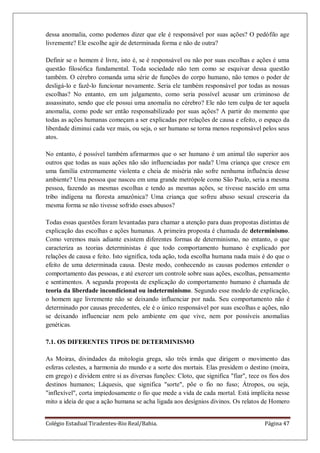 Colégio Estadual Tiradentes-Rio Real/Bahia. Página 47
dessa anomalia, como podemos dizer que ele é responsável por suas ações? O pedófilo age
livremente? Ele escolhe agir de determinada forma e não de outra?
Definir se o homem é livre, isto é, se é responsável ou não por suas escolhas e ações é uma
questão filosófica fundamental. Toda sociedade não tem como se esquivar dessa questão
também. O cérebro comanda uma série de funções do corpo humano, não temos o poder de
desligá-lo e fazê-lo funcionar novamente. Seria ele também responsável por todas as nossas
escolhas? No entanto, em um julgamento, como seria possível acusar um criminoso de
assassinato, sendo que ele possui uma anomalia no cérebro? Ele não tem culpa de ter aquela
anomalia, como pode ser então responsabilizado por suas ações? A partir do momento que
todas as ações humanas começam a ser explicadas por relações de causa e efeito, o espaço da
liberdade diminui cada vez mais, ou seja, o ser humano se torna menos responsável pelos seus
atos.
No entanto, é possível também afirmarmos que o ser humano é um animal tão superior aos
outros que todas as suas ações não são influenciadas por nada? Uma criança que cresce em
uma família extremamente violenta e cheia de miséria não sofre nenhuma influência desse
ambiente? Uma pessoa que nasceu em uma grande metrópole como São Paulo, seria a mesma
pessoa, fazendo as mesmas escolhas e tendo as mesmas ações, se tivesse nascido em uma
tribo indígena na floresta amazônica? Uma criança que sofreu abuso sexual cresceria da
mesma forma se não tivesse sofrido esses abusos?
Todas essas questões foram levantadas para chamar a atenção para duas propostas distintas de
explicação das escolhas e ações humanas. A primeira proposta é chamada de determinismo.
Como veremos mais adiante existem diferentes formas de determinismo, no entanto, o que
caracteriza as teorias deterministas é que todo comportamento humano é explicado por
relações de causa e feito. Isto significa, toda ação, toda escolha humana nada mais é do que o
efeito de uma determinada causa. Deste modo, conhecendo as causas podemos entender o
comportamento das pessoas, e até exercer um controle sobre suas ações, escolhas, pensamento
e sentimentos. A segunda proposta de explicação do comportamento humano é chamada de
teoria da liberdade incondicional ou indeterminismo. Segundo esse modelo de explicação,
o homem age livremente não se deixando influenciar por nada. Seu comportamento não é
determinado por causas precedentes, ele é o único responsável por suas escolhas e ações, não
se deixando influenciar nem pelo ambiente em que vive, nem por possíveis anomalias
genéticas.
7.1. OS DIFERENTES TIPOS DE DETERMINISMO
As Moiras, divindades da mitologia grega, são três irmãs que dirigem o movimento das
esferas celestes, a harmonia do mundo e a sorte dos mortais. Elas presidem o destino (moira,
em grego) e dividem entre si as diversas funções: Cloto, que significa "fiar", tece os fios dos
destinos humanos; Láquesis, que significa "sorte", põe o fio no fuso; Átropos, ou seja,
"inflexível", corta impiedosamente o fio que mede a vida de cada mortal. Está implícita nesse
mito a ideia de que a ação humana se acha ligada aos desígnios divinos. Os relatos de Homero
 