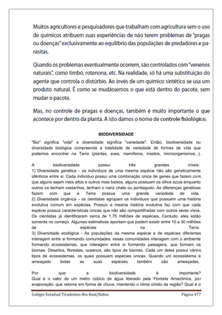 Colégio Estadual Tiradentes-Rio Real/Bahia. Página 477
BIODIVERSIDADE
Bio significa vida e diversidade significa variedade. Então, biodiversidade ou
diversidade biológica compreende a totalidade de variedade de formas de vida que
podemos encontrar na Terra (plantas, aves, mamíferos, insetos, microorganismos...).
A biodiversidade possui três grandes níveis:
1) Diversidade genética - os indivíduos de uma mesma espécie não são geneticamente
idênticos entre si. Cada indivíduo possui uma combinação única de genes que fazem com
que alguns sejam mais altos e outros mais baixos, alguns possuam os olhos azuis enquanto
outros os tenham castanhos, tenham o nariz chato ou pontiagudo. As diferenças genéticas
fazem com que a Terra possua uma grande variedade de vida.
2) Diversidade orgânica - os cientistas agrupam os indivíduos que possuem uma história
evolutiva comum em espécies. Possuir a mesma história evolutiva faz com que cada
espécie possua características únicas que não são compartilhadas com outros seres vivos.
Os cientistas já identificaram cerca de 1,75 milhões de espécies. Contudo, eles estão
somente no começo. Algumas estimativas apontam que podem existir entre 10 a 30 milhões
de espécies na Terra.
3) Diversidade ecológica - As populações da mesma espécie e de espécies diferentes
interagem entre si formando comunidades; essas comunidades interagem com o ambiente
formando ecossistemas, que interagem entre si formando paisagens, que formam os
biomas. Desertos, florestas, oceanos, são tipos de biomas. Cada um deles possui vários
tipos de ecossistemas, os quais possuem espécies únicas. Quando um ecossistema é
ameaçado todas as suas espécies também são ameaçadas.
Por que a biodiversidade é importante?
Qual é o valor de um metro cúbico de água liberado pela Floresta Amazônica, por
evaporação, que retorna em forma de chuva, mantendo o clima úmido da região? Qual é o
 