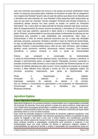 Colégio Estadual Tiradentes-Rio Real/Bahia. Página 478
valor dos nutrientes acumulados nos troncos e nas cascas de árvores centenárias? Quais
seriam os prejuízos provocados pelos incêndios na Amazônia se estes não se apagassem
nas margens das florestas? Quanto vale um quilo de carbono que deixa de ser liberado para
a atmosfera por estar estocado em suas florestas? Estas perguntas estão relacionadas ao
valor do que pode ser chamado serviço ecológico fornecido pela floresta Amazônica. A
importância desses serviços fica clara quando se projeta um cenário de Amazônia
desmatada. Se a maior parte da vasta extensão de floresta existente hoje fosse removida,
além do desaparecimento de número enorme de espécies, a atmosfera da Terra passaria a
ter muito mais gás carbônico, agravando o efeito estufa e o conseqüente aquecimento
global. Portanto, a biodiversidade é uma das propriedades fundamentais da natureza por ser
responsável pelo equilíbrio e pela estabilidade dos ecossistemas. Além disso, a
biodiversidade é fonte de imenso potencial econômico por ser a base das atividades
agrícolas, pecuárias, pesqueiras, florestais e também a base da indústria da biotecnologia,
ou seja, da fabricação de remédios, cosméticos, enzimas industriais, hormônios, sementes
agrícolas. Portanto, a biodiversidade possui, além do seu valor intrínseco, valor ecológico,
genético, social, econômico, científico, educacional, cultural, recreativo... Com tamanha
importância, é preciso conhecer e evitar a perda da biodiversidade!
Fatores que ameaçam a conservação da biodiversidade
A perda da biodiversidade envolve aspectos sociais, econômicos, culturais e científicos. A
situação é particularmente grave na região tropical. Populações humanas crescentes e
pressões econômicas estão levando a uma ampla conversão das florestas tropicais em um
mosaico de hábitats alterados por ação humana. Como resultado da pressão de ocupação
humana, a Mata Atlântica ficou reduzida a menos de 10% da vegetação original. Os
principais processos responsáveis pela perda da biodiversidade são:
Perda e fragmentação dos hábitats;
Introdução de espécies e doenças exóticas;
Exploração excessiva de espécies de plantas e de animais;
Uso de híbridos e monoculturas na agroindústria e nos programas de reflorestamento;
Contaminação do solo, água e atmosfera por poluentes;
Mudanças climáticas.
O que é Agricultura Orgânica?
Agricultura Orgânica é um processo produtivo comprometido com a organicidade e sanidade
da produção de alimentos vivos para garantir a saúde dos seres humanos, razão pela qual
usa e desenvolve tecnologias apropriadas à realidade local de solo, topografia, clima, água,
radiações e biodiversidade própria de cada contexto, mantendo a harmonia de todos esses
elementos entre si e com os seres humanos.
Esse modo de produção assegura o fornecimento de alimentos orgânicos saudáveis, mais
saborosos e de maior durabilidade; não utilizando agrotóxicos preserva a qualidade da água
usada na irrigação e não polui o solo nem o lençol freático com substâncias químicas
tóxicas; por utilizar sistema de manejo mínimo do solo assegura a estrutura e fertilidade dos
solos evitando erosões e degradação, contribuindo para promover e restaurar a rica
biodiversidade local; por esse conjunto de fatores a agricultura orgânica viabiliza a
sustentabilidade da agricultura familiar e amplia a capacidade dos ecossistemas locais em
 