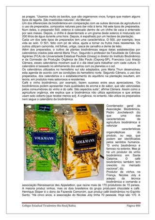 Colégio Estadual Tiradentes-Rio Real/Bahia. Página 480
as pragas. “Usamos muito os bacilos, que são organismos vivos, fungos que matam alguns
tipos de lagarta. São inseticidas naturais”, diz Manoel.
Um dos diferenciais da biodinâmica em comparação com as outras técnicas de agricultura é
o uso de preparados, compostos naturais para dar vida à terra. Há sete tipos de preparados.
Num deles, o preparado 500, esterco é colocado dentro de um chifre de vaca e enterrado
por seis meses. Depois, o chifre é desenterrado e um grama deste esterco é misturado em
200 litros de água durante uma hora. Depois, é espalhado por um hectare de plantação.
Cada um dos sete tipos de preparados tem uma característica. O 500, por exemplo, leva
vida ao solo. O 501, feito com pó de sílica, ajuda a tornar os frutos mais resistentes. Os
outros utilizam camomila, mil folhas, urtiga, casca de carvalho e dente de leão.
Além dos preparados, o cultivo de plantas biodinâmicas segue datas estabelecidas por
calendários criados pela alemã Maria Thun. Segundo o professor da Faculdade de Ciências
Agrárias (FCA) da Universidade Estadual Paulista (Unesp) e diretor do Instituto Biodinâmico
e da Comissão da Produção Orgânica de São Paulo (Ceporg-SP), Francisco Luiz Araújo
Câmara, esses calendários mostram qual é o dia ideal para trabalhar com cada cultura. O
calendário é baseado no alinhamento dos astros com os planetas e o sol.
Os calendários utilizados no hemisfério sul são adaptados, pois Maria Thun desenvolveu
esta agenda de acordo com as condições do hemisfério norte. Segundo Câmara, o uso dos
preparados, dos calendários e o estabelecimento do equilíbrio na plantação resultam, em
teoria, em produtos mais saborosos e resistentes.
Café e vinho biodinâmico, por exemplo, fazem sucesso entre seus apreciadores. “Os
biodinâmicos podem apresentar mais qualidades de aroma e de sabor, que são valorizadas
pelos consumidores do vinho e do café. São aspectos sutis”, afirma Câmara. Assim como a
agricultura orgânica, ele explica que a biodinâmica não utiliza agrotóxicos e que ambas
usam solo coberto [que recebe menos sol]. A orgânica, no entanto, não utiliza os preparados
nem segue o calendário da biodinâmica.
Coordenador geral da
Associação Biodinâmica,
Pedro Jovchelevich diz
que uma das
características da
agricultura biodinâmica é
valorizar as
características
organolépticas do
produto, ou seja, que
podem ser identificadas
pelos sentidos humanos.
“O vinho biodinâmico é
famoso no exterior. Mas já
há um produtor de vinho
biodinâmico em Santa
Catarina. O café
biodinâmico também tem
crescido no mercado
nacional”, diz.
Produtor de vinhos na
França, Nicolas Joly é
adepto da técnica
biodinâmica e comanda a
associação Renaissance des Appelattion, que reúne mais de 170 produtores de 15 países.
A maioria produz vinhos, mas os dois brasileiros do grupo produzem chocolate e café.
Henrique Sloper é o dono da Fazenda Camorcim, que produz café biodinâmico no Espírito
Santo. “Há cinco anos, a associação do Nicolas Joly tinha 70 pessoas. Hoje são 170. A
 